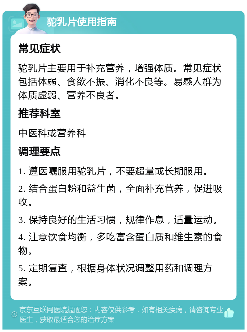 驼乳片使用指南 常见症状 驼乳片主要用于补充营养，增强体质。常见症状包括体弱、食欲不振、消化不良等。易感人群为体质虚弱、营养不良者。 推荐科室 中医科或营养科 调理要点 1. 遵医嘱服用驼乳片，不要超量或长期服用。 2. 结合蛋白粉和益生菌，全面补充营养，促进吸收。 3. 保持良好的生活习惯，规律作息，适量运动。 4. 注意饮食均衡，多吃富含蛋白质和维生素的食物。 5. 定期复查，根据身体状况调整用药和调理方案。