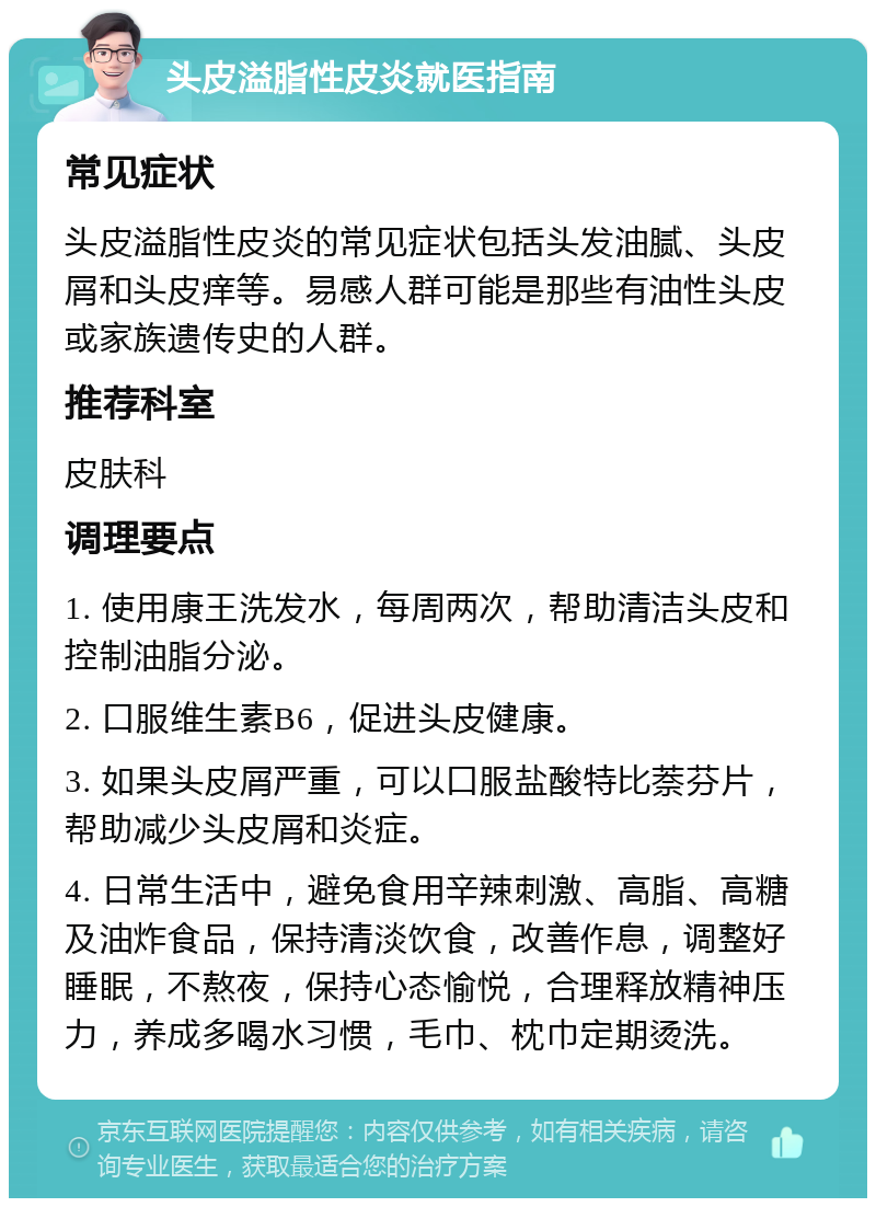 头皮溢脂性皮炎就医指南 常见症状 头皮溢脂性皮炎的常见症状包括头发油腻、头皮屑和头皮痒等。易感人群可能是那些有油性头皮或家族遗传史的人群。 推荐科室 皮肤科 调理要点 1. 使用康王洗发水，每周两次，帮助清洁头皮和控制油脂分泌。 2. 口服维生素B6，促进头皮健康。 3. 如果头皮屑严重，可以口服盐酸特比萘芬片，帮助减少头皮屑和炎症。 4. 日常生活中，避免食用辛辣刺激、高脂、高糖及油炸食品，保持清淡饮食，改善作息，调整好睡眠，不熬夜，保持心态愉悦，合理释放精神压力，养成多喝水习惯，毛巾、枕巾定期烫洗。