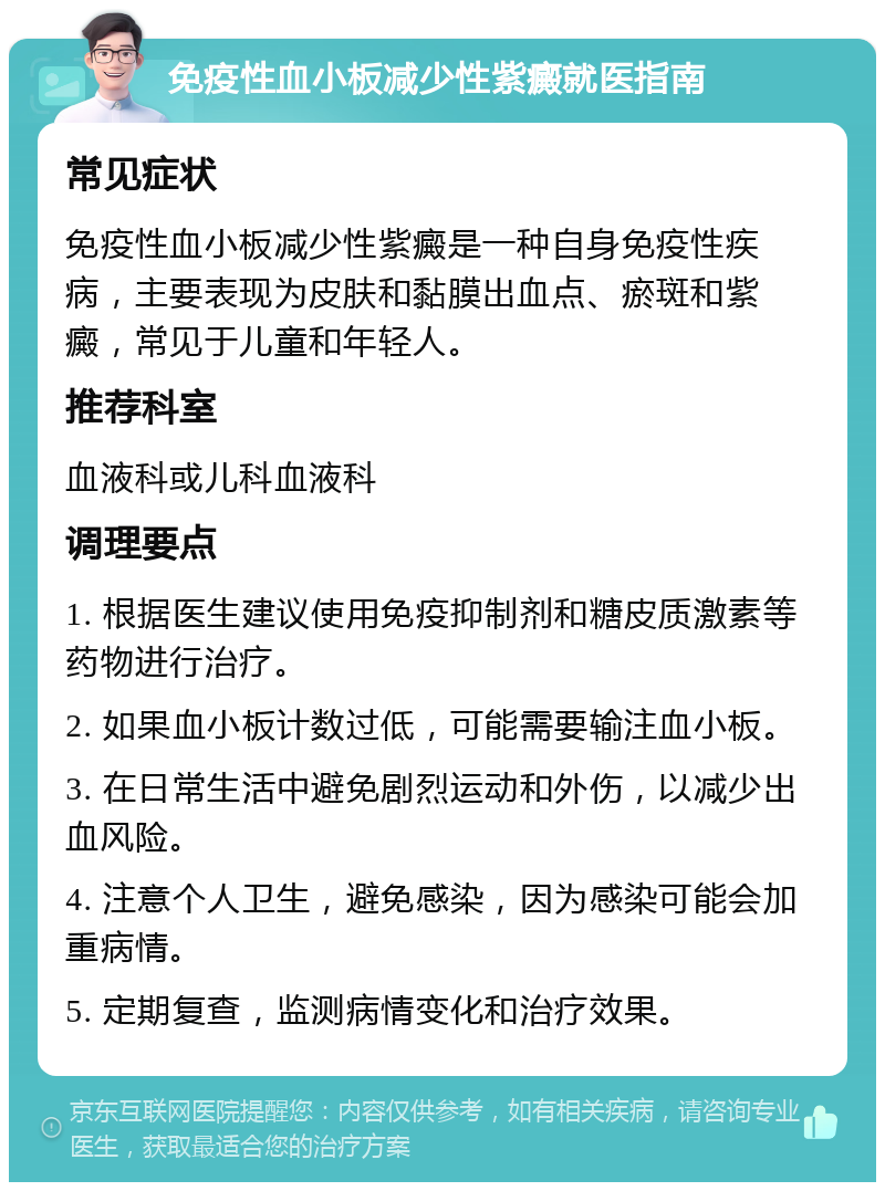 免疫性血小板减少性紫癜就医指南 常见症状 免疫性血小板减少性紫癜是一种自身免疫性疾病，主要表现为皮肤和黏膜出血点、瘀斑和紫癜，常见于儿童和年轻人。 推荐科室 血液科或儿科血液科 调理要点 1. 根据医生建议使用免疫抑制剂和糖皮质激素等药物进行治疗。 2. 如果血小板计数过低，可能需要输注血小板。 3. 在日常生活中避免剧烈运动和外伤，以减少出血风险。 4. 注意个人卫生，避免感染，因为感染可能会加重病情。 5. 定期复查，监测病情变化和治疗效果。