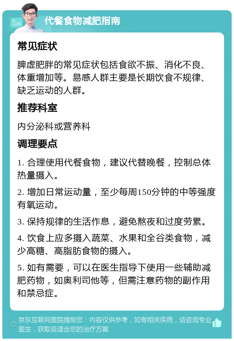 代餐食物减肥指南 常见症状 脾虚肥胖的常见症状包括食欲不振、消化不良、体重增加等。易感人群主要是长期饮食不规律、缺乏运动的人群。 推荐科室 内分泌科或营养科 调理要点 1. 合理使用代餐食物，建议代替晚餐，控制总体热量摄入。 2. 增加日常运动量，至少每周150分钟的中等强度有氧运动。 3. 保持规律的生活作息，避免熬夜和过度劳累。 4. 饮食上应多摄入蔬菜、水果和全谷类食物，减少高糖、高脂肪食物的摄入。 5. 如有需要，可以在医生指导下使用一些辅助减肥药物，如奥利司他等，但需注意药物的副作用和禁忌症。