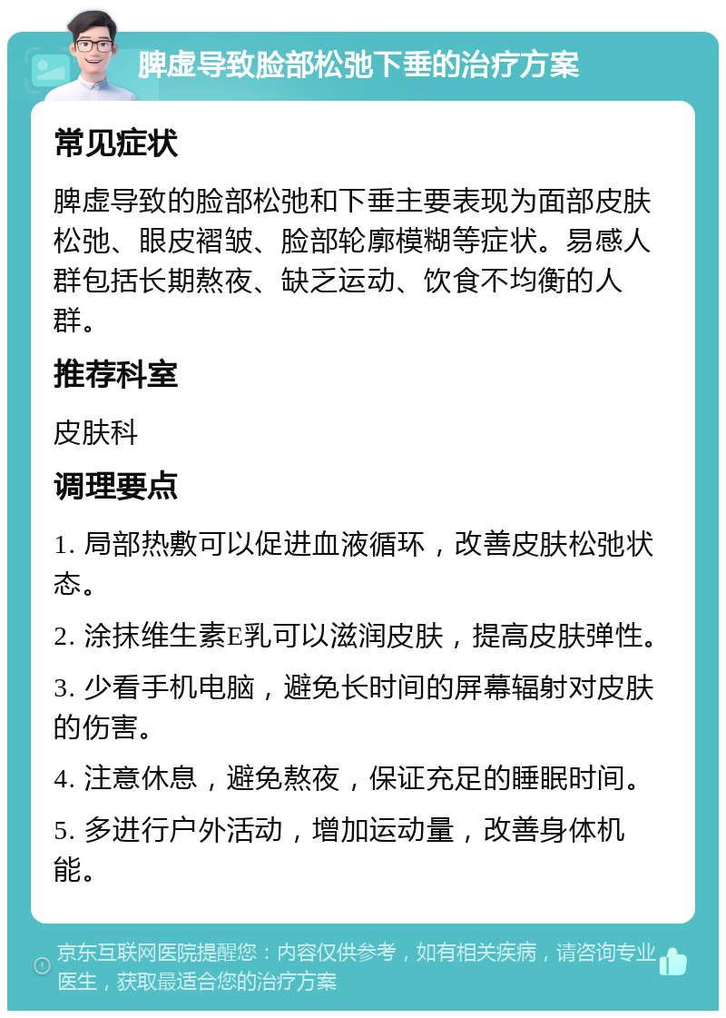 脾虚导致脸部松弛下垂的治疗方案 常见症状 脾虚导致的脸部松弛和下垂主要表现为面部皮肤松弛、眼皮褶皱、脸部轮廓模糊等症状。易感人群包括长期熬夜、缺乏运动、饮食不均衡的人群。 推荐科室 皮肤科 调理要点 1. 局部热敷可以促进血液循环，改善皮肤松弛状态。 2. 涂抹维生素E乳可以滋润皮肤，提高皮肤弹性。 3. 少看手机电脑，避免长时间的屏幕辐射对皮肤的伤害。 4. 注意休息，避免熬夜，保证充足的睡眠时间。 5. 多进行户外活动，增加运动量，改善身体机能。