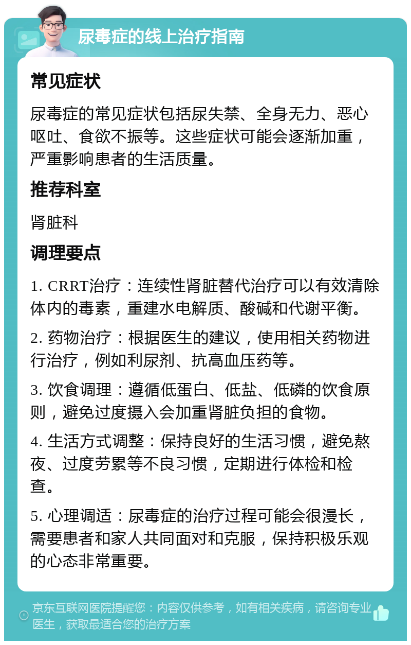 尿毒症的线上治疗指南 常见症状 尿毒症的常见症状包括尿失禁、全身无力、恶心呕吐、食欲不振等。这些症状可能会逐渐加重，严重影响患者的生活质量。 推荐科室 肾脏科 调理要点 1. CRRT治疗：连续性肾脏替代治疗可以有效清除体内的毒素，重建水电解质、酸碱和代谢平衡。 2. 药物治疗：根据医生的建议，使用相关药物进行治疗，例如利尿剂、抗高血压药等。 3. 饮食调理：遵循低蛋白、低盐、低磷的饮食原则，避免过度摄入会加重肾脏负担的食物。 4. 生活方式调整：保持良好的生活习惯，避免熬夜、过度劳累等不良习惯，定期进行体检和检查。 5. 心理调适：尿毒症的治疗过程可能会很漫长，需要患者和家人共同面对和克服，保持积极乐观的心态非常重要。