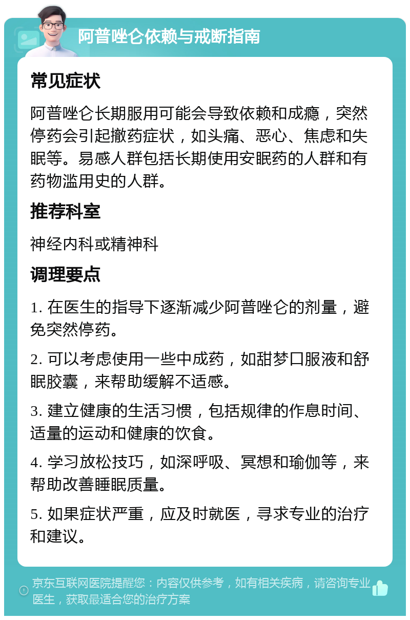 阿普唑仑依赖与戒断指南 常见症状 阿普唑仑长期服用可能会导致依赖和成瘾，突然停药会引起撤药症状，如头痛、恶心、焦虑和失眠等。易感人群包括长期使用安眠药的人群和有药物滥用史的人群。 推荐科室 神经内科或精神科 调理要点 1. 在医生的指导下逐渐减少阿普唑仑的剂量，避免突然停药。 2. 可以考虑使用一些中成药，如甜梦口服液和舒眠胶囊，来帮助缓解不适感。 3. 建立健康的生活习惯，包括规律的作息时间、适量的运动和健康的饮食。 4. 学习放松技巧，如深呼吸、冥想和瑜伽等，来帮助改善睡眠质量。 5. 如果症状严重，应及时就医，寻求专业的治疗和建议。