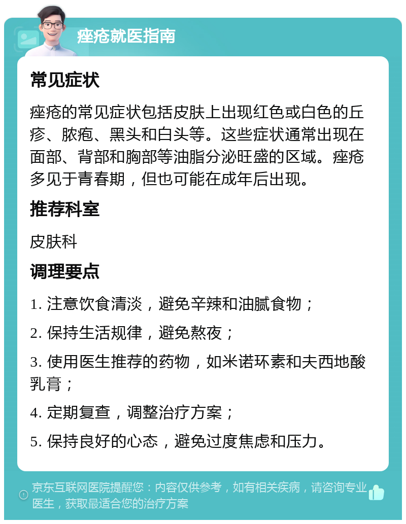 痤疮就医指南 常见症状 痤疮的常见症状包括皮肤上出现红色或白色的丘疹、脓疱、黑头和白头等。这些症状通常出现在面部、背部和胸部等油脂分泌旺盛的区域。痤疮多见于青春期，但也可能在成年后出现。 推荐科室 皮肤科 调理要点 1. 注意饮食清淡，避免辛辣和油腻食物； 2. 保持生活规律，避免熬夜； 3. 使用医生推荐的药物，如米诺环素和夫西地酸乳膏； 4. 定期复查，调整治疗方案； 5. 保持良好的心态，避免过度焦虑和压力。