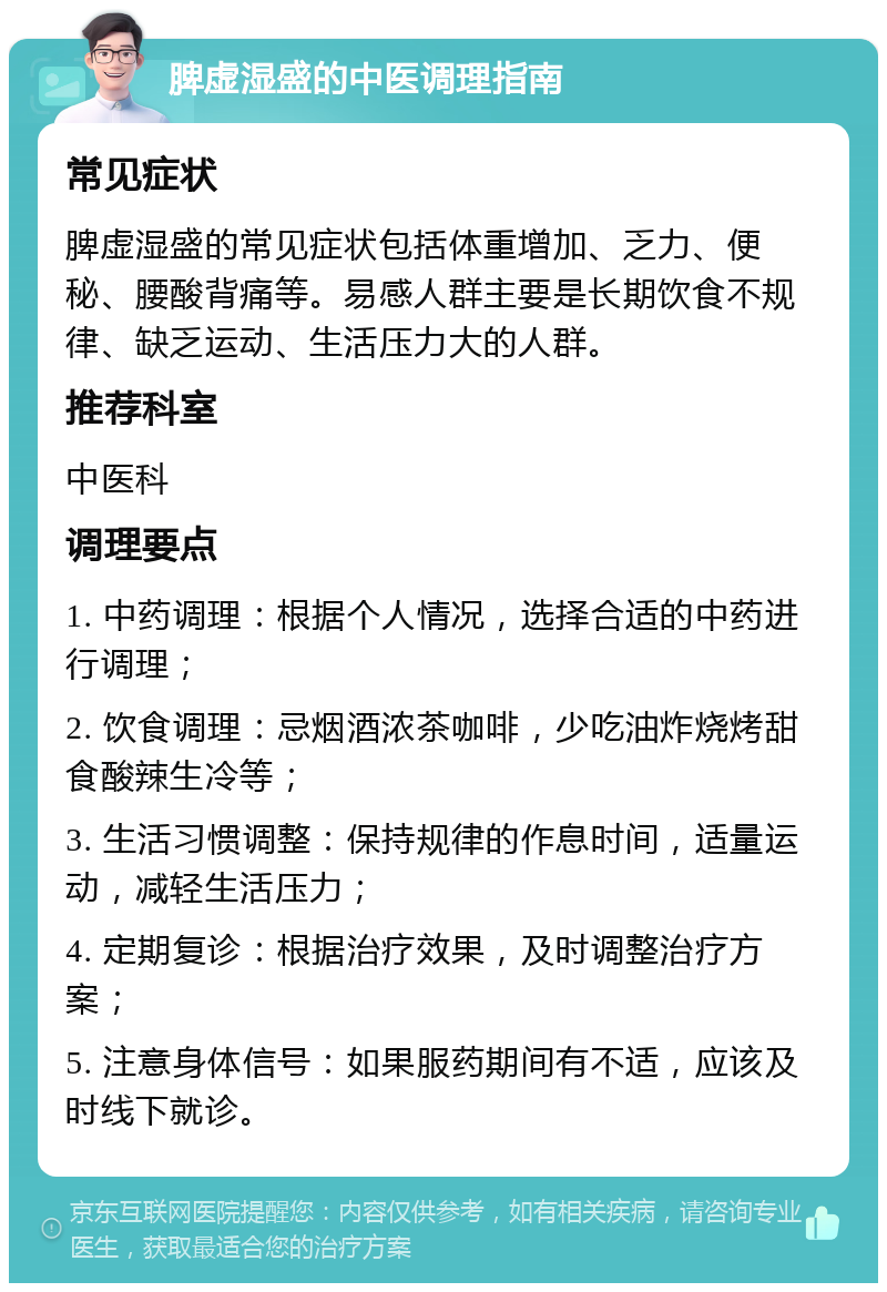 脾虚湿盛的中医调理指南 常见症状 脾虚湿盛的常见症状包括体重增加、乏力、便秘、腰酸背痛等。易感人群主要是长期饮食不规律、缺乏运动、生活压力大的人群。 推荐科室 中医科 调理要点 1. 中药调理：根据个人情况，选择合适的中药进行调理； 2. 饮食调理：忌烟酒浓茶咖啡，少吃油炸烧烤甜食酸辣生冷等； 3. 生活习惯调整：保持规律的作息时间，适量运动，减轻生活压力； 4. 定期复诊：根据治疗效果，及时调整治疗方案； 5. 注意身体信号：如果服药期间有不适，应该及时线下就诊。