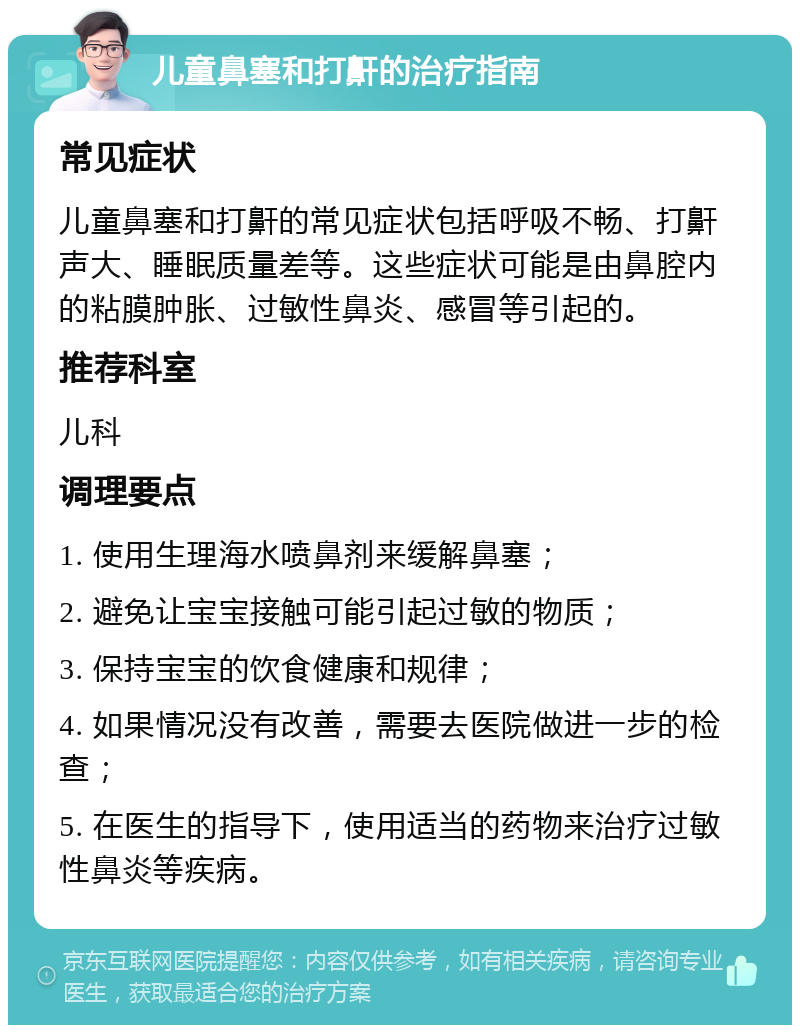 儿童鼻塞和打鼾的治疗指南 常见症状 儿童鼻塞和打鼾的常见症状包括呼吸不畅、打鼾声大、睡眠质量差等。这些症状可能是由鼻腔内的粘膜肿胀、过敏性鼻炎、感冒等引起的。 推荐科室 儿科 调理要点 1. 使用生理海水喷鼻剂来缓解鼻塞； 2. 避免让宝宝接触可能引起过敏的物质； 3. 保持宝宝的饮食健康和规律； 4. 如果情况没有改善，需要去医院做进一步的检查； 5. 在医生的指导下，使用适当的药物来治疗过敏性鼻炎等疾病。