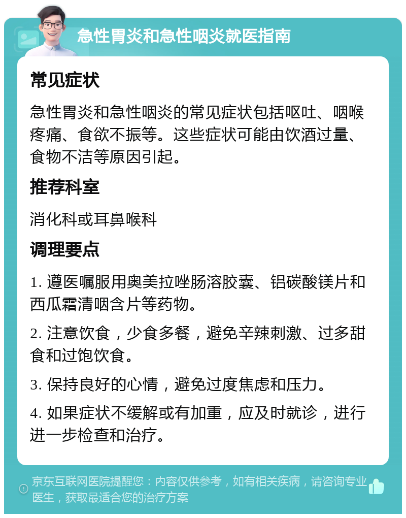 急性胃炎和急性咽炎就医指南 常见症状 急性胃炎和急性咽炎的常见症状包括呕吐、咽喉疼痛、食欲不振等。这些症状可能由饮酒过量、食物不洁等原因引起。 推荐科室 消化科或耳鼻喉科 调理要点 1. 遵医嘱服用奥美拉唑肠溶胶囊、铝碳酸镁片和西瓜霜清咽含片等药物。 2. 注意饮食，少食多餐，避免辛辣刺激、过多甜食和过饱饮食。 3. 保持良好的心情，避免过度焦虑和压力。 4. 如果症状不缓解或有加重，应及时就诊，进行进一步检查和治疗。