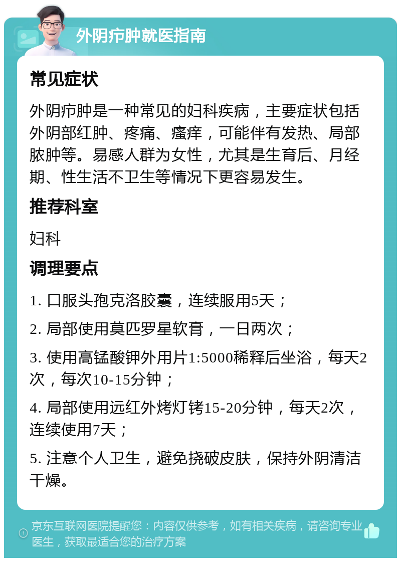 外阴疖肿就医指南 常见症状 外阴疖肿是一种常见的妇科疾病，主要症状包括外阴部红肿、疼痛、瘙痒，可能伴有发热、局部脓肿等。易感人群为女性，尤其是生育后、月经期、性生活不卫生等情况下更容易发生。 推荐科室 妇科 调理要点 1. 口服头孢克洛胶囊，连续服用5天； 2. 局部使用莫匹罗星软膏，一日两次； 3. 使用高锰酸钾外用片1:5000稀释后坐浴，每天2次，每次10-15分钟； 4. 局部使用远红外烤灯铐15-20分钟，每天2次，连续使用7天； 5. 注意个人卫生，避免挠破皮肤，保持外阴清洁干燥。