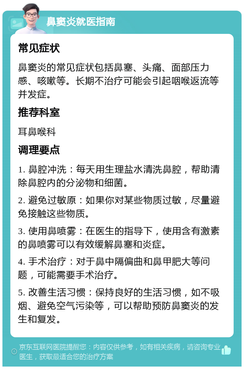 鼻窦炎就医指南 常见症状 鼻窦炎的常见症状包括鼻塞、头痛、面部压力感、咳嗽等。长期不治疗可能会引起咽喉返流等并发症。 推荐科室 耳鼻喉科 调理要点 1. 鼻腔冲洗：每天用生理盐水清洗鼻腔，帮助清除鼻腔内的分泌物和细菌。 2. 避免过敏原：如果你对某些物质过敏，尽量避免接触这些物质。 3. 使用鼻喷雾：在医生的指导下，使用含有激素的鼻喷雾可以有效缓解鼻塞和炎症。 4. 手术治疗：对于鼻中隔偏曲和鼻甲肥大等问题，可能需要手术治疗。 5. 改善生活习惯：保持良好的生活习惯，如不吸烟、避免空气污染等，可以帮助预防鼻窦炎的发生和复发。