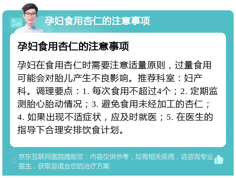 孕妇食用杏仁的注意事项 孕妇食用杏仁的注意事项 孕妇在食用杏仁时需要注意适量原则，过量食用可能会对胎儿产生不良影响。推荐科室：妇产科。调理要点：1. 每次食用不超过4个；2. 定期监测胎心胎动情况；3. 避免食用未经加工的杏仁；4. 如果出现不适症状，应及时就医；5. 在医生的指导下合理安排饮食计划。