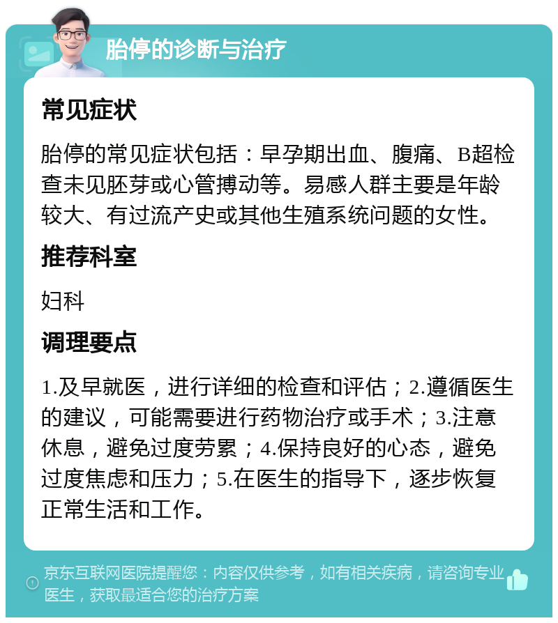 胎停的诊断与治疗 常见症状 胎停的常见症状包括：早孕期出血、腹痛、B超检查未见胚芽或心管搏动等。易感人群主要是年龄较大、有过流产史或其他生殖系统问题的女性。 推荐科室 妇科 调理要点 1.及早就医，进行详细的检查和评估；2.遵循医生的建议，可能需要进行药物治疗或手术；3.注意休息，避免过度劳累；4.保持良好的心态，避免过度焦虑和压力；5.在医生的指导下，逐步恢复正常生活和工作。