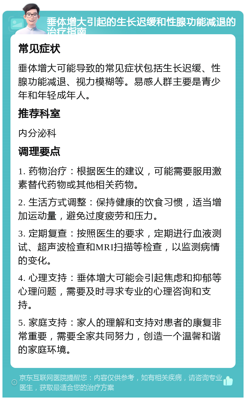 垂体增大引起的生长迟缓和性腺功能减退的治疗指南 常见症状 垂体增大可能导致的常见症状包括生长迟缓、性腺功能减退、视力模糊等。易感人群主要是青少年和年轻成年人。 推荐科室 内分泌科 调理要点 1. 药物治疗：根据医生的建议，可能需要服用激素替代药物或其他相关药物。 2. 生活方式调整：保持健康的饮食习惯，适当增加运动量，避免过度疲劳和压力。 3. 定期复查：按照医生的要求，定期进行血液测试、超声波检查和MRI扫描等检查，以监测病情的变化。 4. 心理支持：垂体增大可能会引起焦虑和抑郁等心理问题，需要及时寻求专业的心理咨询和支持。 5. 家庭支持：家人的理解和支持对患者的康复非常重要，需要全家共同努力，创造一个温馨和谐的家庭环境。