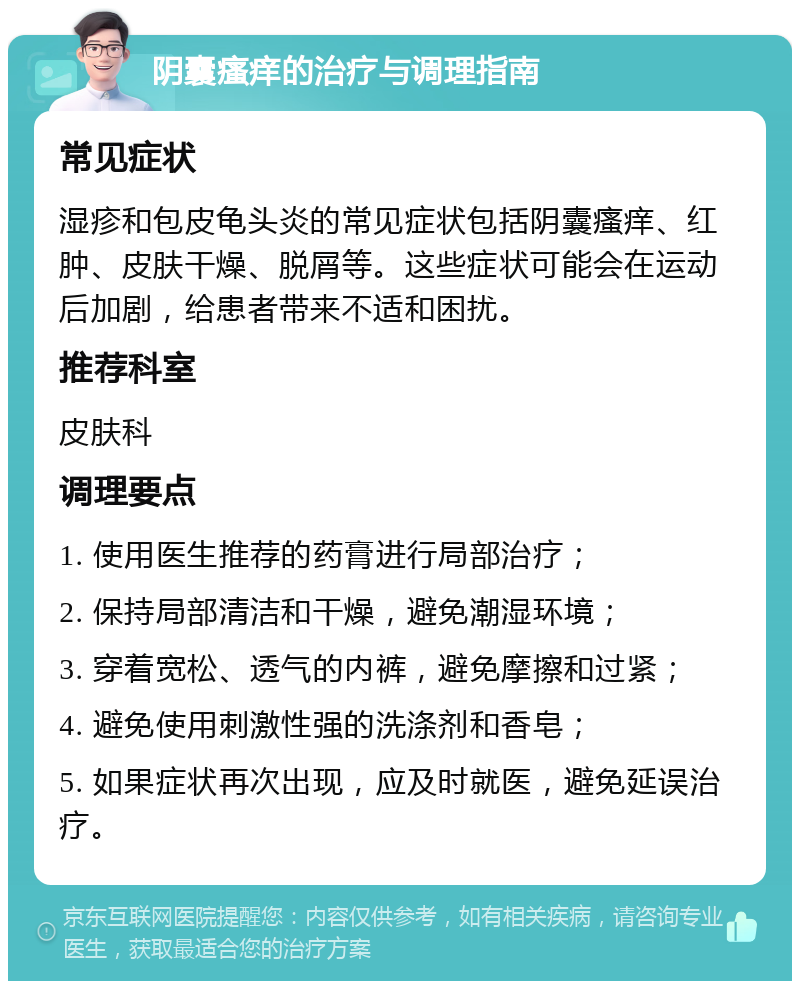 阴囊瘙痒的治疗与调理指南 常见症状 湿疹和包皮龟头炎的常见症状包括阴囊瘙痒、红肿、皮肤干燥、脱屑等。这些症状可能会在运动后加剧，给患者带来不适和困扰。 推荐科室 皮肤科 调理要点 1. 使用医生推荐的药膏进行局部治疗； 2. 保持局部清洁和干燥，避免潮湿环境； 3. 穿着宽松、透气的内裤，避免摩擦和过紧； 4. 避免使用刺激性强的洗涤剂和香皂； 5. 如果症状再次出现，应及时就医，避免延误治疗。