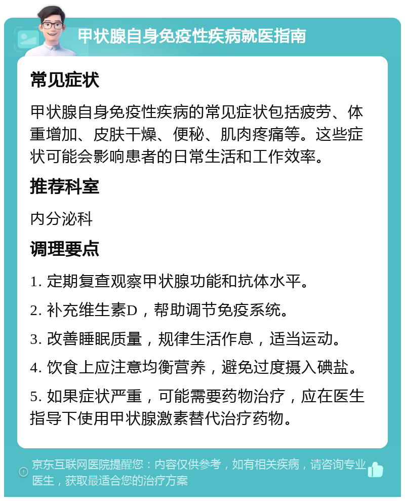 甲状腺自身免疫性疾病就医指南 常见症状 甲状腺自身免疫性疾病的常见症状包括疲劳、体重增加、皮肤干燥、便秘、肌肉疼痛等。这些症状可能会影响患者的日常生活和工作效率。 推荐科室 内分泌科 调理要点 1. 定期复查观察甲状腺功能和抗体水平。 2. 补充维生素D，帮助调节免疫系统。 3. 改善睡眠质量，规律生活作息，适当运动。 4. 饮食上应注意均衡营养，避免过度摄入碘盐。 5. 如果症状严重，可能需要药物治疗，应在医生指导下使用甲状腺激素替代治疗药物。