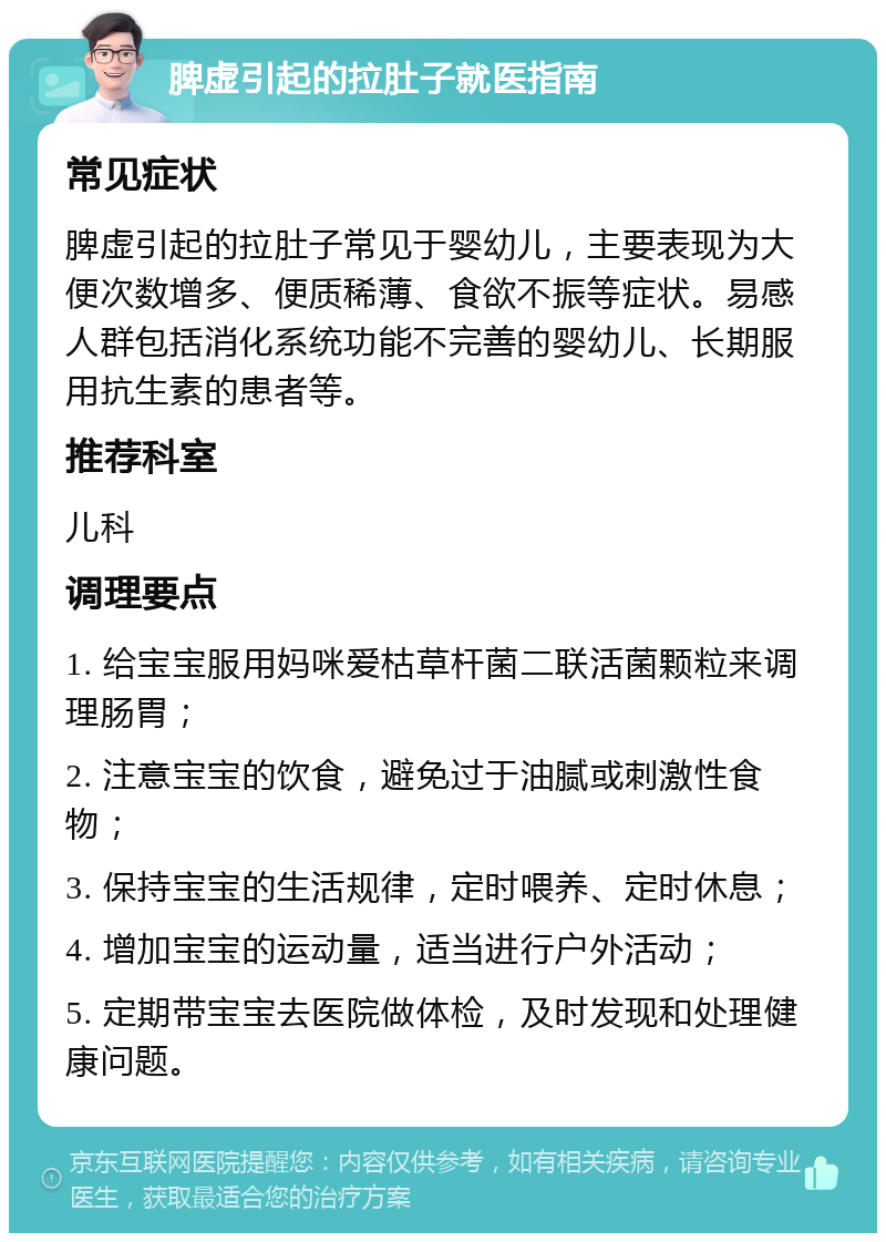 脾虚引起的拉肚子就医指南 常见症状 脾虚引起的拉肚子常见于婴幼儿，主要表现为大便次数增多、便质稀薄、食欲不振等症状。易感人群包括消化系统功能不完善的婴幼儿、长期服用抗生素的患者等。 推荐科室 儿科 调理要点 1. 给宝宝服用妈咪爱枯草杆菌二联活菌颗粒来调理肠胃； 2. 注意宝宝的饮食，避免过于油腻或刺激性食物； 3. 保持宝宝的生活规律，定时喂养、定时休息； 4. 增加宝宝的运动量，适当进行户外活动； 5. 定期带宝宝去医院做体检，及时发现和处理健康问题。