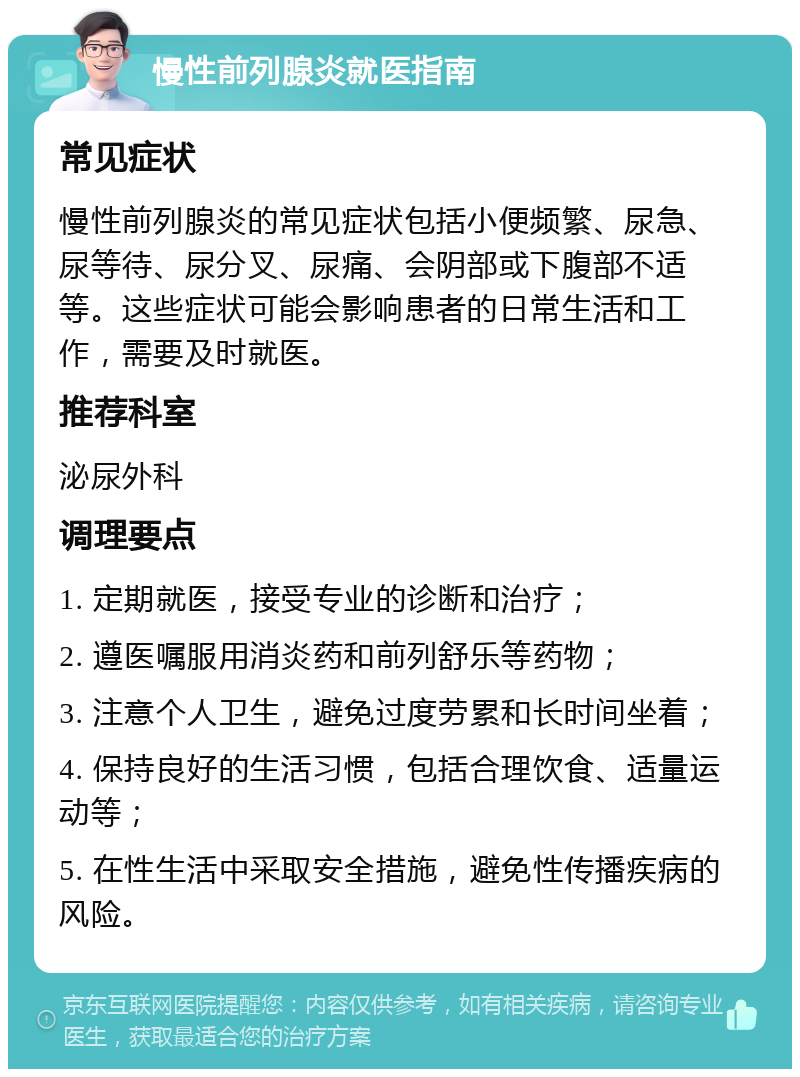 慢性前列腺炎就医指南 常见症状 慢性前列腺炎的常见症状包括小便频繁、尿急、尿等待、尿分叉、尿痛、会阴部或下腹部不适等。这些症状可能会影响患者的日常生活和工作，需要及时就医。 推荐科室 泌尿外科 调理要点 1. 定期就医，接受专业的诊断和治疗； 2. 遵医嘱服用消炎药和前列舒乐等药物； 3. 注意个人卫生，避免过度劳累和长时间坐着； 4. 保持良好的生活习惯，包括合理饮食、适量运动等； 5. 在性生活中采取安全措施，避免性传播疾病的风险。