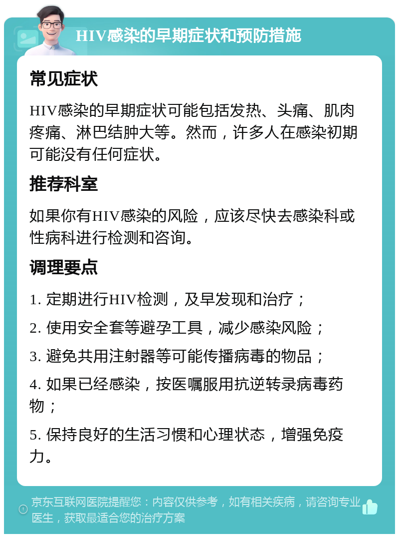 HIV感染的早期症状和预防措施 常见症状 HIV感染的早期症状可能包括发热、头痛、肌肉疼痛、淋巴结肿大等。然而，许多人在感染初期可能没有任何症状。 推荐科室 如果你有HIV感染的风险，应该尽快去感染科或性病科进行检测和咨询。 调理要点 1. 定期进行HIV检测，及早发现和治疗； 2. 使用安全套等避孕工具，减少感染风险； 3. 避免共用注射器等可能传播病毒的物品； 4. 如果已经感染，按医嘱服用抗逆转录病毒药物； 5. 保持良好的生活习惯和心理状态，增强免疫力。