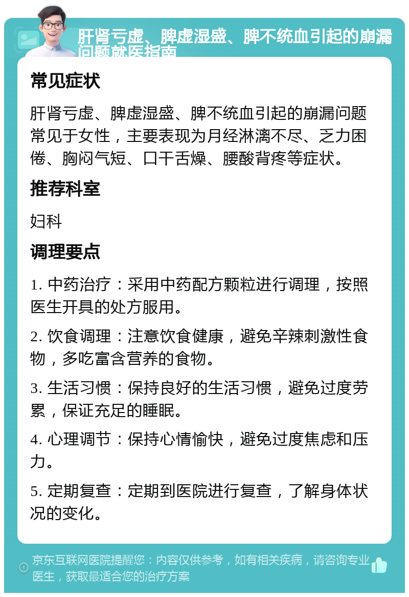 肝肾亏虚、脾虚湿盛、脾不统血引起的崩漏问题就医指南 常见症状 肝肾亏虚、脾虚湿盛、脾不统血引起的崩漏问题常见于女性，主要表现为月经淋漓不尽、乏力困倦、胸闷气短、口干舌燥、腰酸背疼等症状。 推荐科室 妇科 调理要点 1. 中药治疗：采用中药配方颗粒进行调理，按照医生开具的处方服用。 2. 饮食调理：注意饮食健康，避免辛辣刺激性食物，多吃富含营养的食物。 3. 生活习惯：保持良好的生活习惯，避免过度劳累，保证充足的睡眠。 4. 心理调节：保持心情愉快，避免过度焦虑和压力。 5. 定期复查：定期到医院进行复查，了解身体状况的变化。