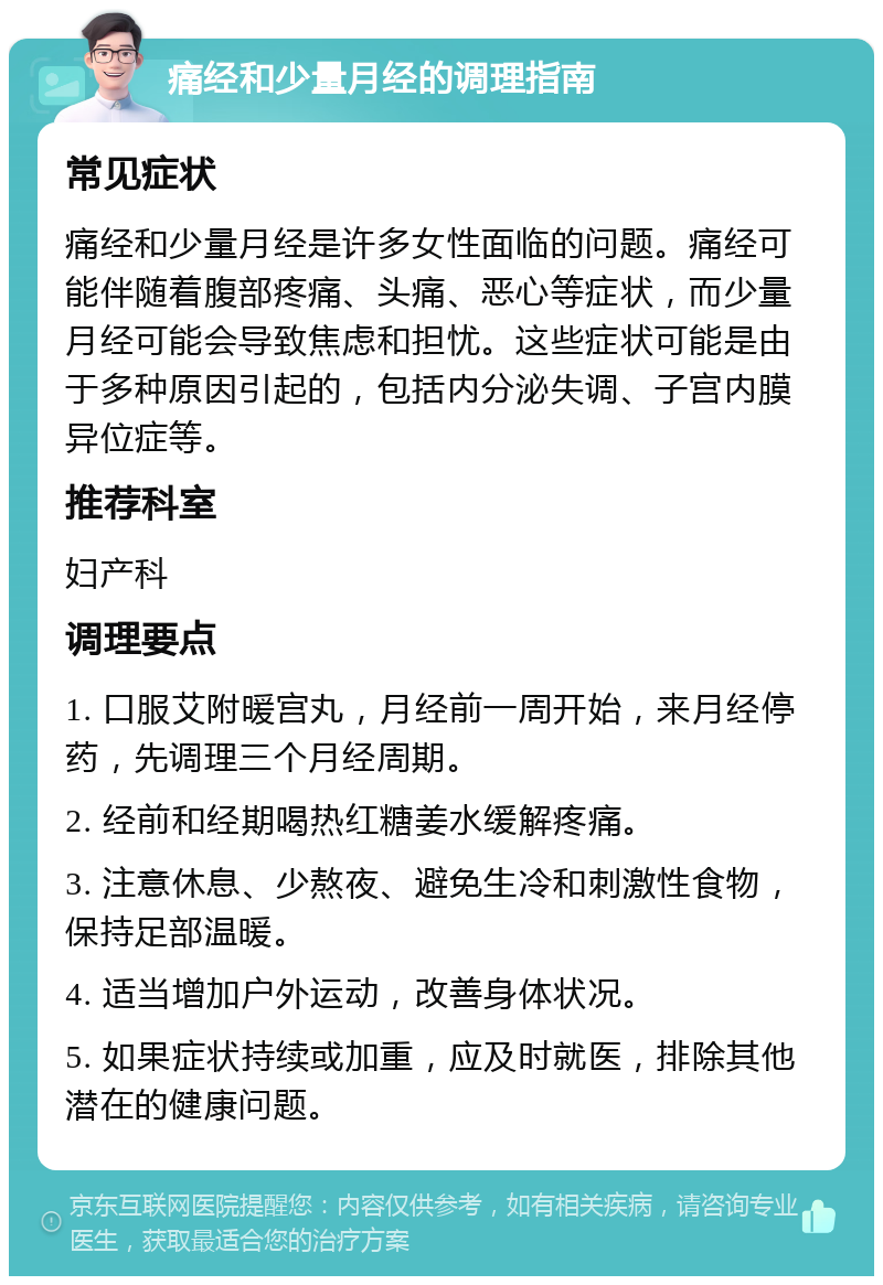 痛经和少量月经的调理指南 常见症状 痛经和少量月经是许多女性面临的问题。痛经可能伴随着腹部疼痛、头痛、恶心等症状，而少量月经可能会导致焦虑和担忧。这些症状可能是由于多种原因引起的，包括内分泌失调、子宫内膜异位症等。 推荐科室 妇产科 调理要点 1. 口服艾附暖宫丸，月经前一周开始，来月经停药，先调理三个月经周期。 2. 经前和经期喝热红糖姜水缓解疼痛。 3. 注意休息、少熬夜、避免生冷和刺激性食物，保持足部温暖。 4. 适当增加户外运动，改善身体状况。 5. 如果症状持续或加重，应及时就医，排除其他潜在的健康问题。