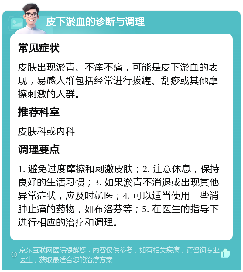 皮下淤血的诊断与调理 常见症状 皮肤出现淤青、不痒不痛，可能是皮下淤血的表现，易感人群包括经常进行拔罐、刮痧或其他摩擦刺激的人群。 推荐科室 皮肤科或内科 调理要点 1. 避免过度摩擦和刺激皮肤；2. 注意休息，保持良好的生活习惯；3. 如果淤青不消退或出现其他异常症状，应及时就医；4. 可以适当使用一些消肿止痛的药物，如布洛芬等；5. 在医生的指导下进行相应的治疗和调理。