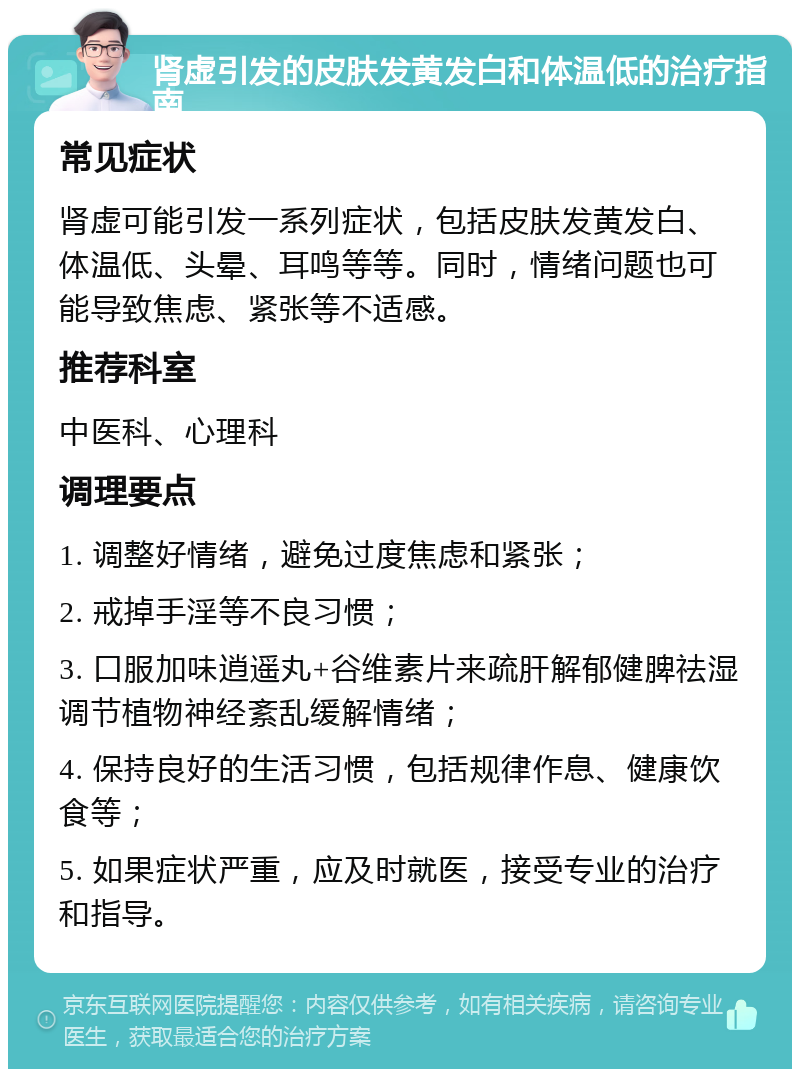 肾虚引发的皮肤发黄发白和体温低的治疗指南 常见症状 肾虚可能引发一系列症状，包括皮肤发黄发白、体温低、头晕、耳鸣等等。同时，情绪问题也可能导致焦虑、紧张等不适感。 推荐科室 中医科、心理科 调理要点 1. 调整好情绪，避免过度焦虑和紧张； 2. 戒掉手淫等不良习惯； 3. 口服加味逍遥丸+谷维素片来疏肝解郁健脾祛湿调节植物神经紊乱缓解情绪； 4. 保持良好的生活习惯，包括规律作息、健康饮食等； 5. 如果症状严重，应及时就医，接受专业的治疗和指导。