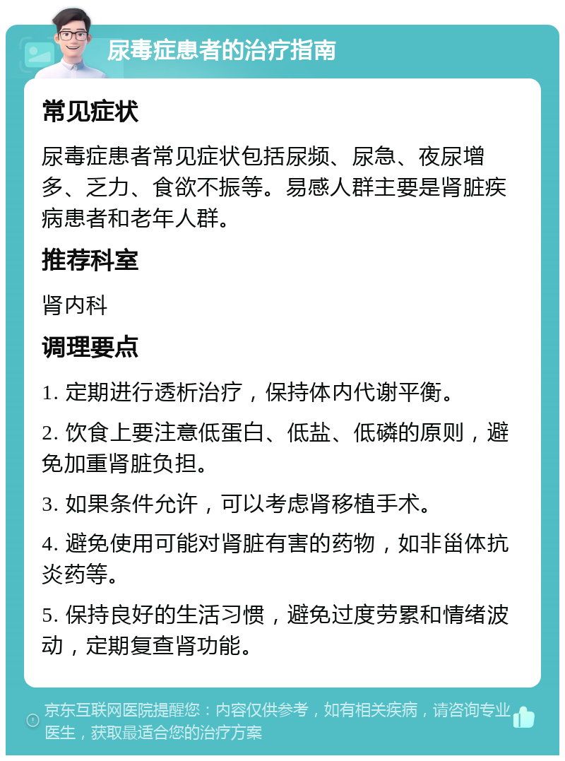 尿毒症患者的治疗指南 常见症状 尿毒症患者常见症状包括尿频、尿急、夜尿增多、乏力、食欲不振等。易感人群主要是肾脏疾病患者和老年人群。 推荐科室 肾内科 调理要点 1. 定期进行透析治疗，保持体内代谢平衡。 2. 饮食上要注意低蛋白、低盐、低磷的原则，避免加重肾脏负担。 3. 如果条件允许，可以考虑肾移植手术。 4. 避免使用可能对肾脏有害的药物，如非甾体抗炎药等。 5. 保持良好的生活习惯，避免过度劳累和情绪波动，定期复查肾功能。