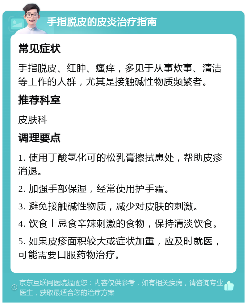 手指脱皮的皮炎治疗指南 常见症状 手指脱皮、红肿、瘙痒，多见于从事炊事、清洁等工作的人群，尤其是接触碱性物质频繁者。 推荐科室 皮肤科 调理要点 1. 使用丁酸氢化可的松乳膏擦拭患处，帮助皮疹消退。 2. 加强手部保湿，经常使用护手霜。 3. 避免接触碱性物质，减少对皮肤的刺激。 4. 饮食上忌食辛辣刺激的食物，保持清淡饮食。 5. 如果皮疹面积较大或症状加重，应及时就医，可能需要口服药物治疗。