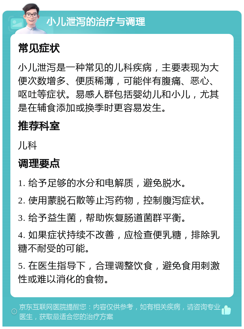 小儿泄泻的治疗与调理 常见症状 小儿泄泻是一种常见的儿科疾病，主要表现为大便次数增多、便质稀薄，可能伴有腹痛、恶心、呕吐等症状。易感人群包括婴幼儿和小儿，尤其是在辅食添加或换季时更容易发生。 推荐科室 儿科 调理要点 1. 给予足够的水分和电解质，避免脱水。 2. 使用蒙脱石散等止泻药物，控制腹泻症状。 3. 给予益生菌，帮助恢复肠道菌群平衡。 4. 如果症状持续不改善，应检查便乳糖，排除乳糖不耐受的可能。 5. 在医生指导下，合理调整饮食，避免食用刺激性或难以消化的食物。