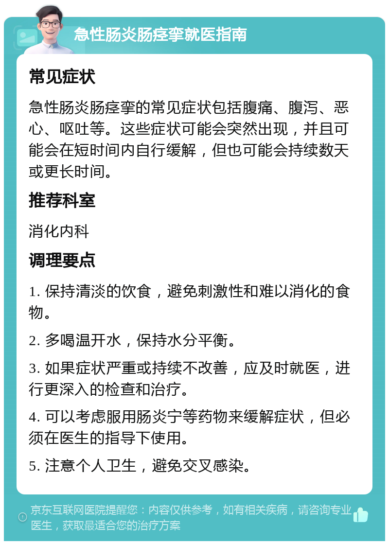 急性肠炎肠痉挛就医指南 常见症状 急性肠炎肠痉挛的常见症状包括腹痛、腹泻、恶心、呕吐等。这些症状可能会突然出现，并且可能会在短时间内自行缓解，但也可能会持续数天或更长时间。 推荐科室 消化内科 调理要点 1. 保持清淡的饮食，避免刺激性和难以消化的食物。 2. 多喝温开水，保持水分平衡。 3. 如果症状严重或持续不改善，应及时就医，进行更深入的检查和治疗。 4. 可以考虑服用肠炎宁等药物来缓解症状，但必须在医生的指导下使用。 5. 注意个人卫生，避免交叉感染。