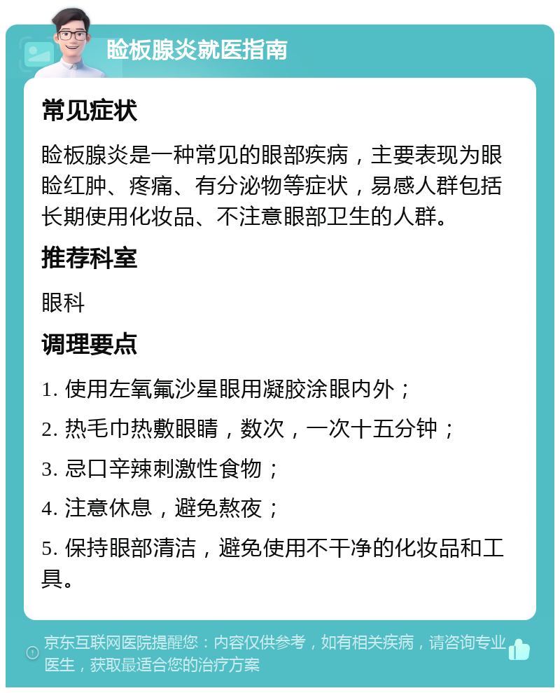 睑板腺炎就医指南 常见症状 睑板腺炎是一种常见的眼部疾病，主要表现为眼睑红肿、疼痛、有分泌物等症状，易感人群包括长期使用化妆品、不注意眼部卫生的人群。 推荐科室 眼科 调理要点 1. 使用左氧氟沙星眼用凝胶涂眼内外； 2. 热毛巾热敷眼睛，数次，一次十五分钟； 3. 忌口辛辣刺激性食物； 4. 注意休息，避免熬夜； 5. 保持眼部清洁，避免使用不干净的化妆品和工具。