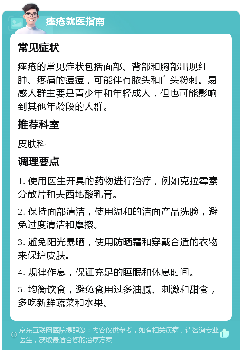 痤疮就医指南 常见症状 痤疮的常见症状包括面部、背部和胸部出现红肿、疼痛的痘痘，可能伴有脓头和白头粉刺。易感人群主要是青少年和年轻成人，但也可能影响到其他年龄段的人群。 推荐科室 皮肤科 调理要点 1. 使用医生开具的药物进行治疗，例如克拉霉素分散片和夫西地酸乳膏。 2. 保持面部清洁，使用温和的洁面产品洗脸，避免过度清洁和摩擦。 3. 避免阳光暴晒，使用防晒霜和穿戴合适的衣物来保护皮肤。 4. 规律作息，保证充足的睡眠和休息时间。 5. 均衡饮食，避免食用过多油腻、刺激和甜食，多吃新鲜蔬菜和水果。