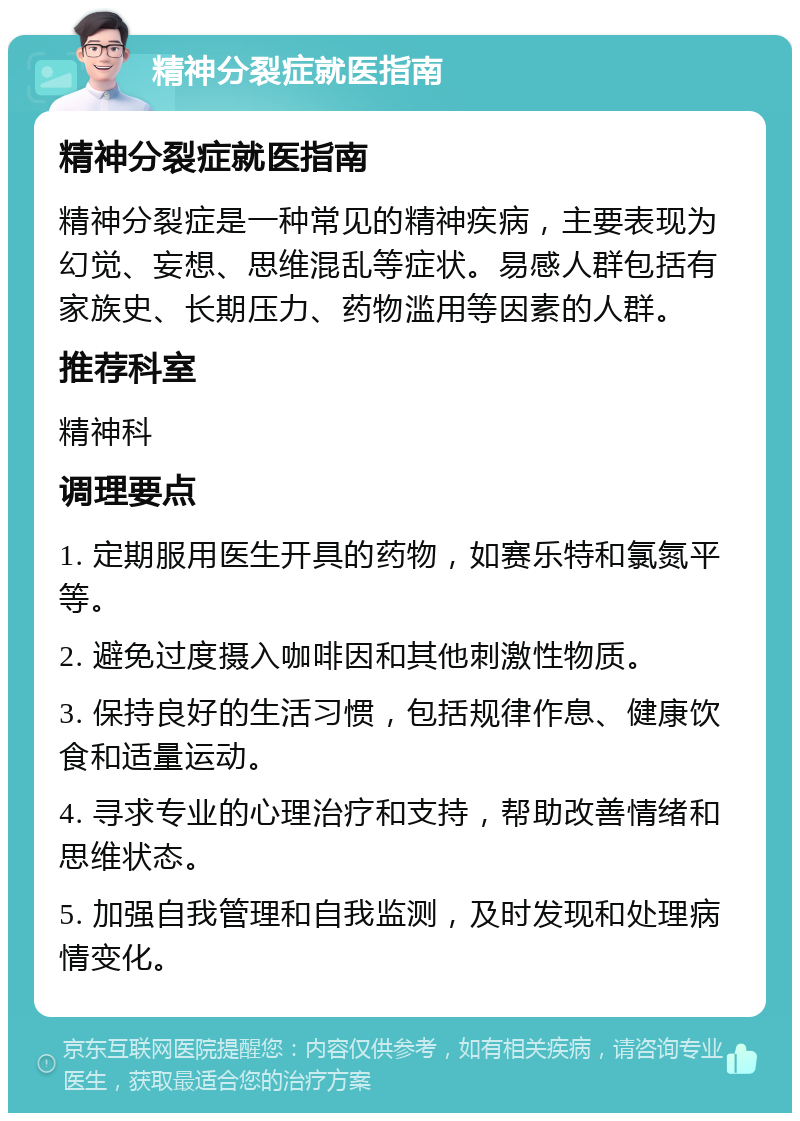 精神分裂症就医指南 精神分裂症就医指南 精神分裂症是一种常见的精神疾病，主要表现为幻觉、妄想、思维混乱等症状。易感人群包括有家族史、长期压力、药物滥用等因素的人群。 推荐科室 精神科 调理要点 1. 定期服用医生开具的药物，如赛乐特和氯氮平等。 2. 避免过度摄入咖啡因和其他刺激性物质。 3. 保持良好的生活习惯，包括规律作息、健康饮食和适量运动。 4. 寻求专业的心理治疗和支持，帮助改善情绪和思维状态。 5. 加强自我管理和自我监测，及时发现和处理病情变化。