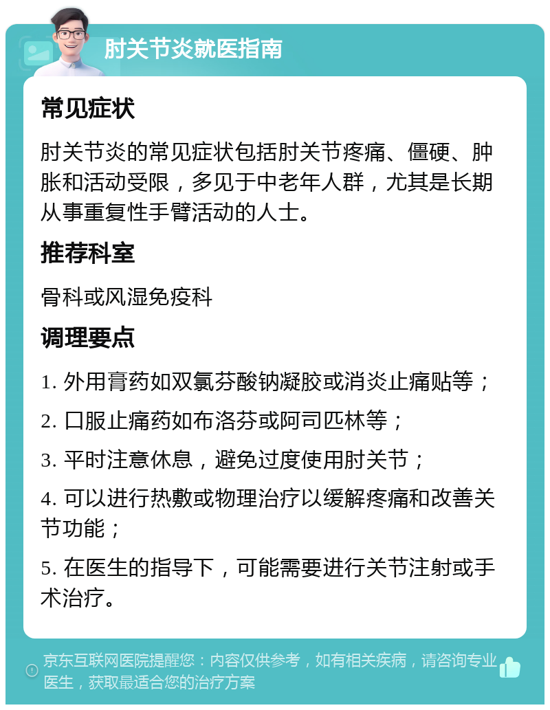 肘关节炎就医指南 常见症状 肘关节炎的常见症状包括肘关节疼痛、僵硬、肿胀和活动受限，多见于中老年人群，尤其是长期从事重复性手臂活动的人士。 推荐科室 骨科或风湿免疫科 调理要点 1. 外用膏药如双氯芬酸钠凝胶或消炎止痛贴等； 2. 口服止痛药如布洛芬或阿司匹林等； 3. 平时注意休息，避免过度使用肘关节； 4. 可以进行热敷或物理治疗以缓解疼痛和改善关节功能； 5. 在医生的指导下，可能需要进行关节注射或手术治疗。