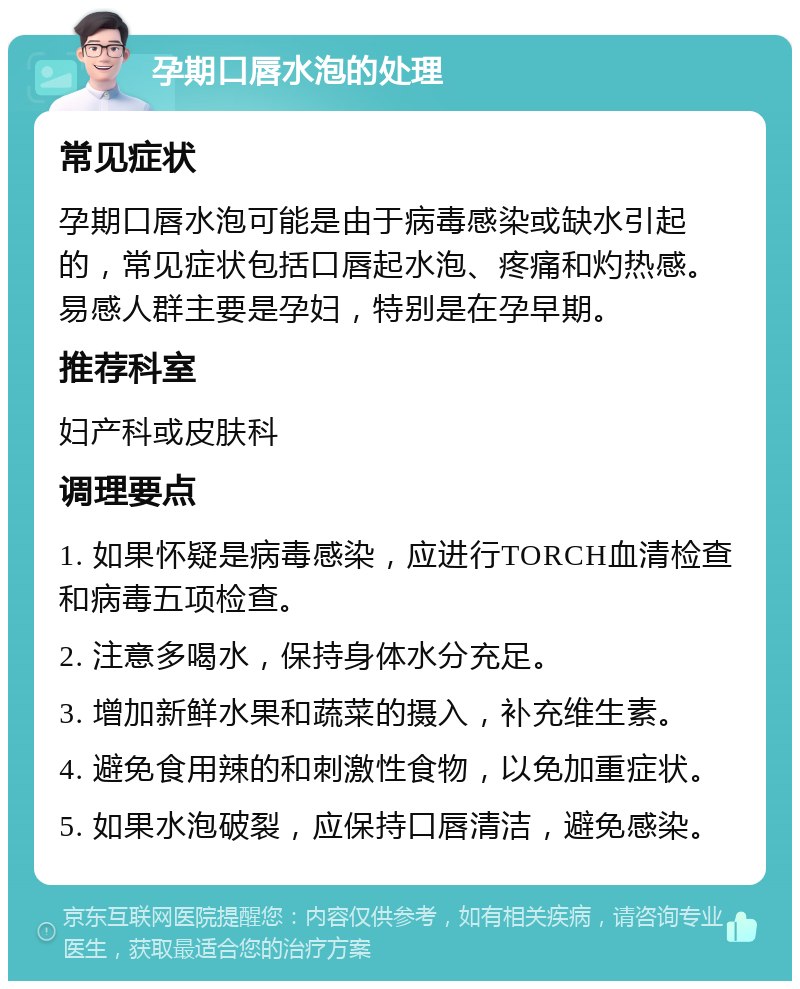 孕期口唇水泡的处理 常见症状 孕期口唇水泡可能是由于病毒感染或缺水引起的，常见症状包括口唇起水泡、疼痛和灼热感。易感人群主要是孕妇，特别是在孕早期。 推荐科室 妇产科或皮肤科 调理要点 1. 如果怀疑是病毒感染，应进行TORCH血清检查和病毒五项检查。 2. 注意多喝水，保持身体水分充足。 3. 增加新鲜水果和蔬菜的摄入，补充维生素。 4. 避免食用辣的和刺激性食物，以免加重症状。 5. 如果水泡破裂，应保持口唇清洁，避免感染。