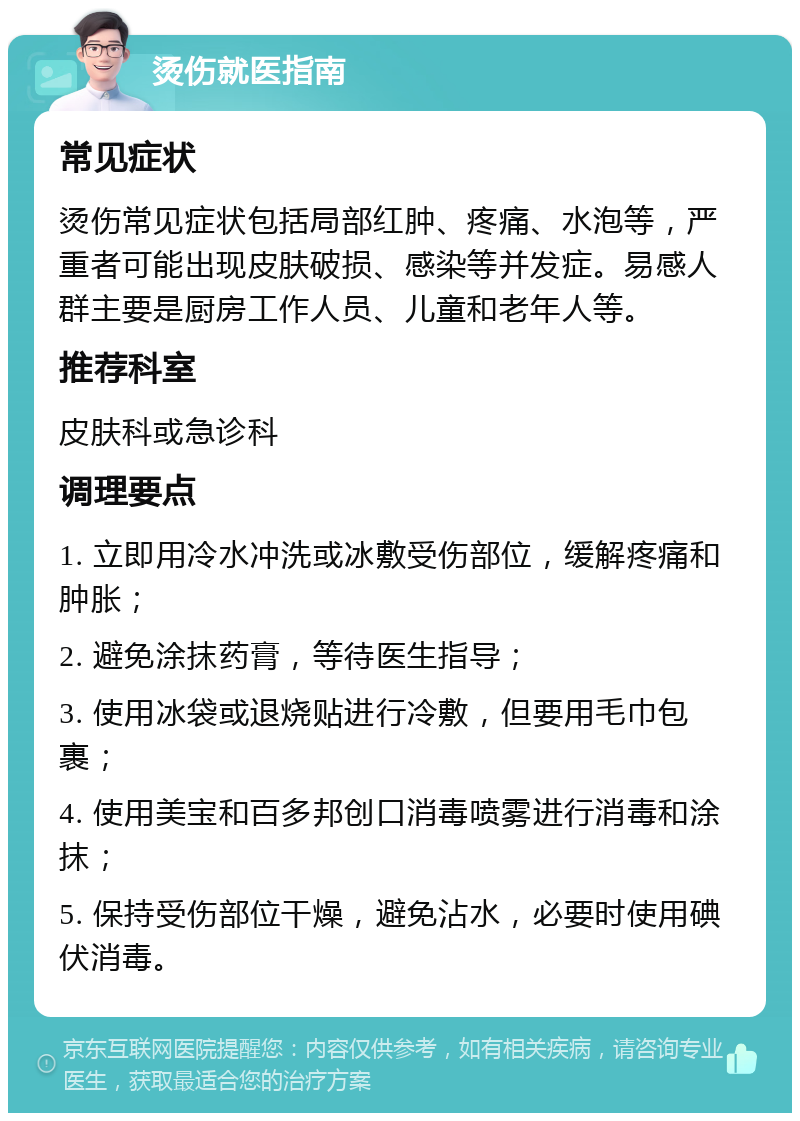 烫伤就医指南 常见症状 烫伤常见症状包括局部红肿、疼痛、水泡等，严重者可能出现皮肤破损、感染等并发症。易感人群主要是厨房工作人员、儿童和老年人等。 推荐科室 皮肤科或急诊科 调理要点 1. 立即用冷水冲洗或冰敷受伤部位，缓解疼痛和肿胀； 2. 避免涂抹药膏，等待医生指导； 3. 使用冰袋或退烧贴进行冷敷，但要用毛巾包裹； 4. 使用美宝和百多邦创口消毒喷雾进行消毒和涂抹； 5. 保持受伤部位干燥，避免沾水，必要时使用碘伏消毒。