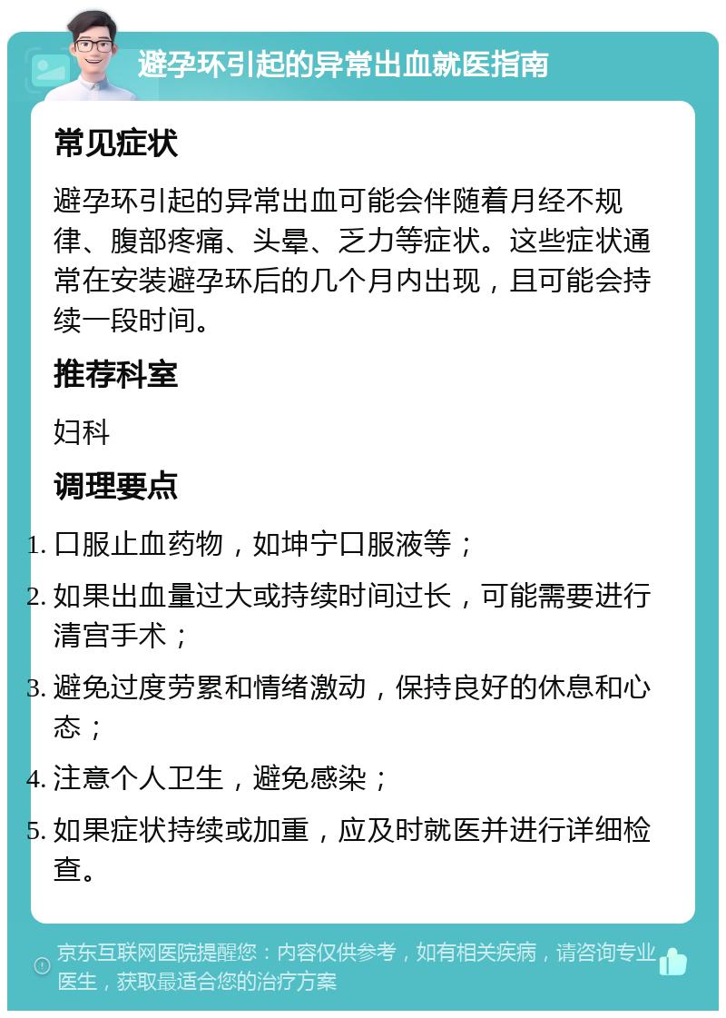 避孕环引起的异常出血就医指南 常见症状 避孕环引起的异常出血可能会伴随着月经不规律、腹部疼痛、头晕、乏力等症状。这些症状通常在安装避孕环后的几个月内出现，且可能会持续一段时间。 推荐科室 妇科 调理要点 口服止血药物，如坤宁口服液等； 如果出血量过大或持续时间过长，可能需要进行清宫手术； 避免过度劳累和情绪激动，保持良好的休息和心态； 注意个人卫生，避免感染； 如果症状持续或加重，应及时就医并进行详细检查。