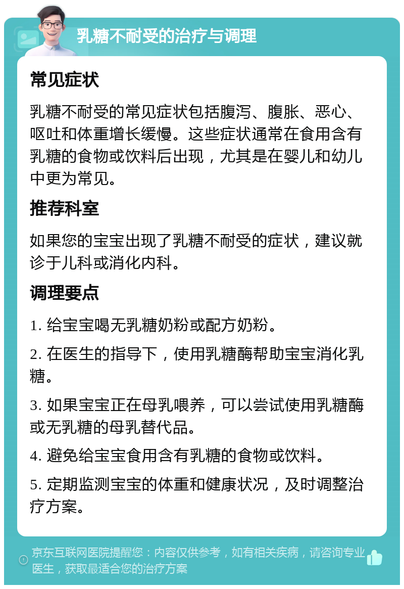 乳糖不耐受的治疗与调理 常见症状 乳糖不耐受的常见症状包括腹泻、腹胀、恶心、呕吐和体重增长缓慢。这些症状通常在食用含有乳糖的食物或饮料后出现，尤其是在婴儿和幼儿中更为常见。 推荐科室 如果您的宝宝出现了乳糖不耐受的症状，建议就诊于儿科或消化内科。 调理要点 1. 给宝宝喝无乳糖奶粉或配方奶粉。 2. 在医生的指导下，使用乳糖酶帮助宝宝消化乳糖。 3. 如果宝宝正在母乳喂养，可以尝试使用乳糖酶或无乳糖的母乳替代品。 4. 避免给宝宝食用含有乳糖的食物或饮料。 5. 定期监测宝宝的体重和健康状况，及时调整治疗方案。