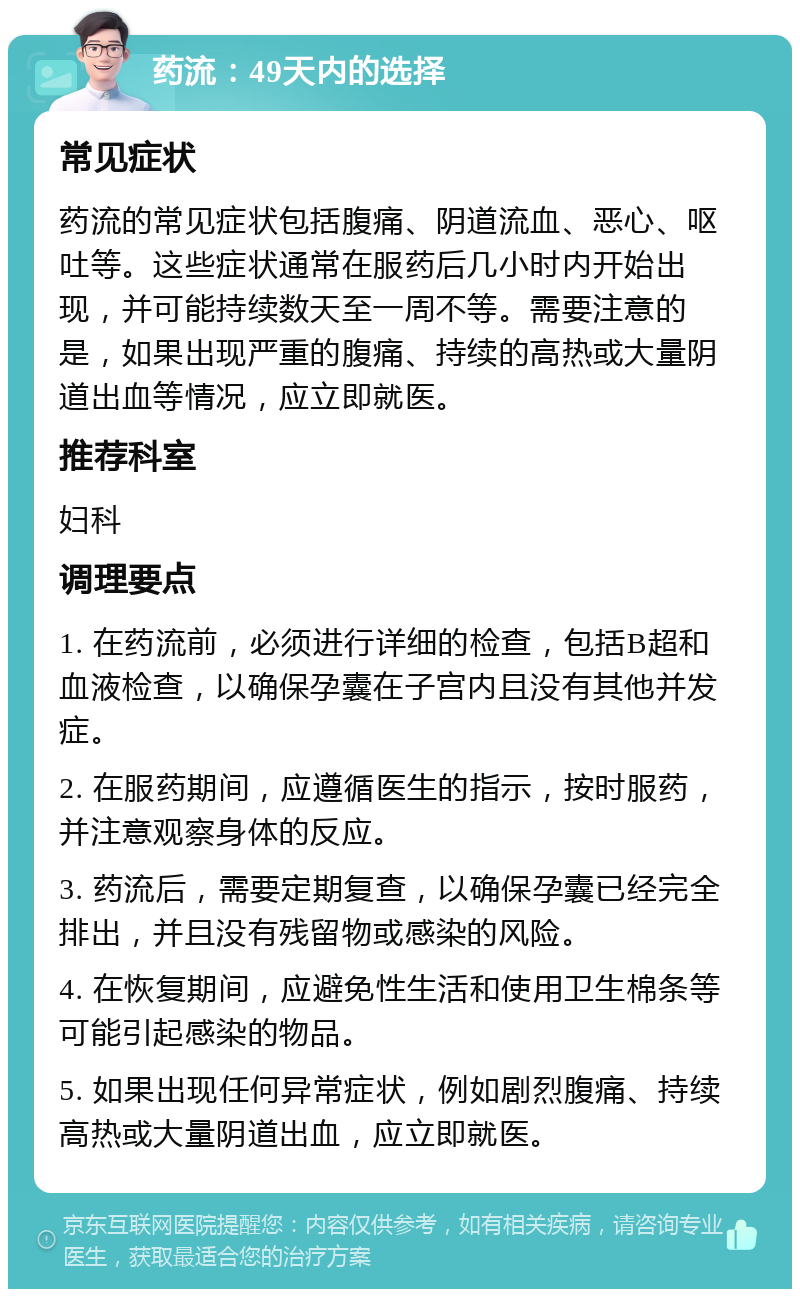 药流：49天内的选择 常见症状 药流的常见症状包括腹痛、阴道流血、恶心、呕吐等。这些症状通常在服药后几小时内开始出现，并可能持续数天至一周不等。需要注意的是，如果出现严重的腹痛、持续的高热或大量阴道出血等情况，应立即就医。 推荐科室 妇科 调理要点 1. 在药流前，必须进行详细的检查，包括B超和血液检查，以确保孕囊在子宫内且没有其他并发症。 2. 在服药期间，应遵循医生的指示，按时服药，并注意观察身体的反应。 3. 药流后，需要定期复查，以确保孕囊已经完全排出，并且没有残留物或感染的风险。 4. 在恢复期间，应避免性生活和使用卫生棉条等可能引起感染的物品。 5. 如果出现任何异常症状，例如剧烈腹痛、持续高热或大量阴道出血，应立即就医。