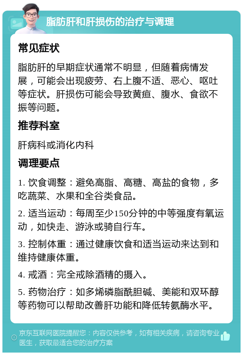 脂肪肝和肝损伤的治疗与调理 常见症状 脂肪肝的早期症状通常不明显，但随着病情发展，可能会出现疲劳、右上腹不适、恶心、呕吐等症状。肝损伤可能会导致黄疸、腹水、食欲不振等问题。 推荐科室 肝病科或消化内科 调理要点 1. 饮食调整：避免高脂、高糖、高盐的食物，多吃蔬菜、水果和全谷类食品。 2. 适当运动：每周至少150分钟的中等强度有氧运动，如快走、游泳或骑自行车。 3. 控制体重：通过健康饮食和适当运动来达到和维持健康体重。 4. 戒酒：完全戒除酒精的摄入。 5. 药物治疗：如多烯磷脂酰胆碱、美能和双环醇等药物可以帮助改善肝功能和降低转氨酶水平。