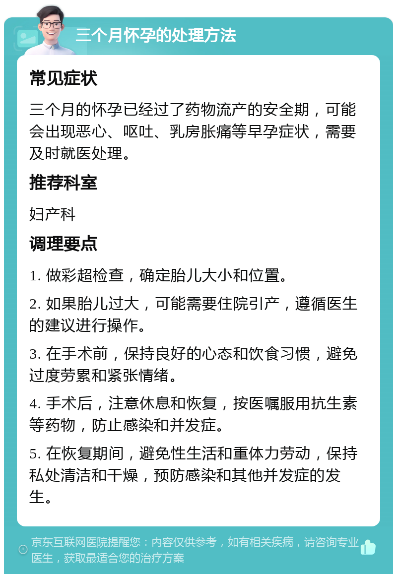 三个月怀孕的处理方法 常见症状 三个月的怀孕已经过了药物流产的安全期，可能会出现恶心、呕吐、乳房胀痛等早孕症状，需要及时就医处理。 推荐科室 妇产科 调理要点 1. 做彩超检查，确定胎儿大小和位置。 2. 如果胎儿过大，可能需要住院引产，遵循医生的建议进行操作。 3. 在手术前，保持良好的心态和饮食习惯，避免过度劳累和紧张情绪。 4. 手术后，注意休息和恢复，按医嘱服用抗生素等药物，防止感染和并发症。 5. 在恢复期间，避免性生活和重体力劳动，保持私处清洁和干燥，预防感染和其他并发症的发生。