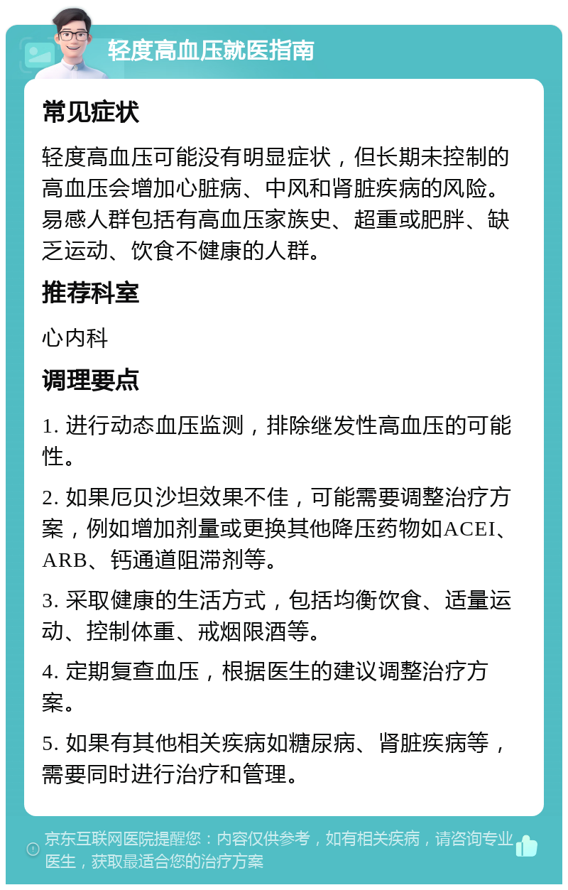 轻度高血压就医指南 常见症状 轻度高血压可能没有明显症状，但长期未控制的高血压会增加心脏病、中风和肾脏疾病的风险。易感人群包括有高血压家族史、超重或肥胖、缺乏运动、饮食不健康的人群。 推荐科室 心内科 调理要点 1. 进行动态血压监测，排除继发性高血压的可能性。 2. 如果厄贝沙坦效果不佳，可能需要调整治疗方案，例如增加剂量或更换其他降压药物如ACEI、ARB、钙通道阻滞剂等。 3. 采取健康的生活方式，包括均衡饮食、适量运动、控制体重、戒烟限酒等。 4. 定期复查血压，根据医生的建议调整治疗方案。 5. 如果有其他相关疾病如糖尿病、肾脏疾病等，需要同时进行治疗和管理。