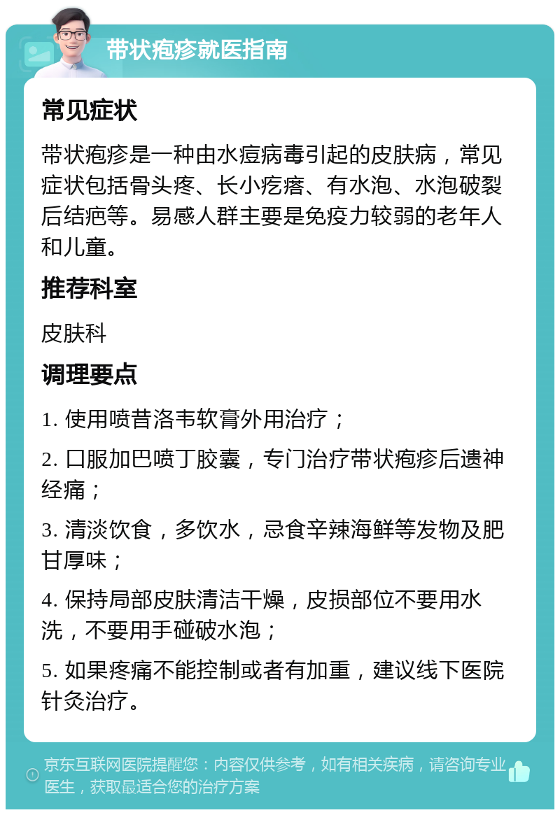 带状疱疹就医指南 常见症状 带状疱疹是一种由水痘病毒引起的皮肤病，常见症状包括骨头疼、长小疙瘩、有水泡、水泡破裂后结疤等。易感人群主要是免疫力较弱的老年人和儿童。 推荐科室 皮肤科 调理要点 1. 使用喷昔洛韦软膏外用治疗； 2. 口服加巴喷丁胶囊，专门治疗带状疱疹后遗神经痛； 3. 清淡饮食，多饮水，忌食辛辣海鲜等发物及肥甘厚味； 4. 保持局部皮肤清洁干燥，皮损部位不要用水洗，不要用手碰破水泡； 5. 如果疼痛不能控制或者有加重，建议线下医院针灸治疗。