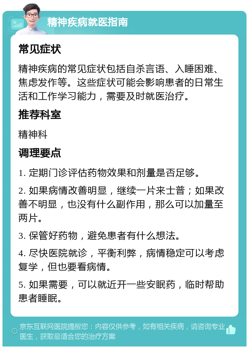 精神疾病就医指南 常见症状 精神疾病的常见症状包括自杀言语、入睡困难、焦虑发作等。这些症状可能会影响患者的日常生活和工作学习能力，需要及时就医治疗。 推荐科室 精神科 调理要点 1. 定期门诊评估药物效果和剂量是否足够。 2. 如果病情改善明显，继续一片来士普；如果改善不明显，也没有什么副作用，那么可以加量至两片。 3. 保管好药物，避免患者有什么想法。 4. 尽快医院就诊，平衡利弊，病情稳定可以考虑复学，但也要看病情。 5. 如果需要，可以就近开一些安眠药，临时帮助患者睡眠。