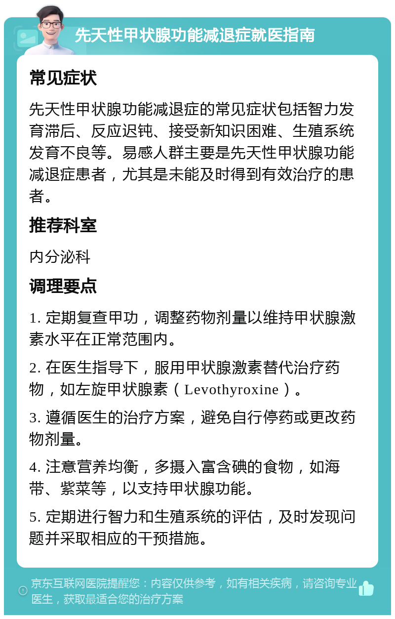 先天性甲状腺功能减退症就医指南 常见症状 先天性甲状腺功能减退症的常见症状包括智力发育滞后、反应迟钝、接受新知识困难、生殖系统发育不良等。易感人群主要是先天性甲状腺功能减退症患者，尤其是未能及时得到有效治疗的患者。 推荐科室 内分泌科 调理要点 1. 定期复查甲功，调整药物剂量以维持甲状腺激素水平在正常范围内。 2. 在医生指导下，服用甲状腺激素替代治疗药物，如左旋甲状腺素（Levothyroxine）。 3. 遵循医生的治疗方案，避免自行停药或更改药物剂量。 4. 注意营养均衡，多摄入富含碘的食物，如海带、紫菜等，以支持甲状腺功能。 5. 定期进行智力和生殖系统的评估，及时发现问题并采取相应的干预措施。