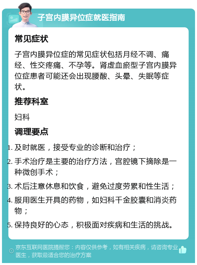 子宫内膜异位症就医指南 常见症状 子宫内膜异位症的常见症状包括月经不调、痛经、性交疼痛、不孕等。肾虚血瘀型子宫内膜异位症患者可能还会出现腰酸、头晕、失眠等症状。 推荐科室 妇科 调理要点 及时就医，接受专业的诊断和治疗； 手术治疗是主要的治疗方法，宫腔镜下摘除是一种微创手术； 术后注意休息和饮食，避免过度劳累和性生活； 服用医生开具的药物，如妇科千金胶囊和消炎药物； 保持良好的心态，积极面对疾病和生活的挑战。