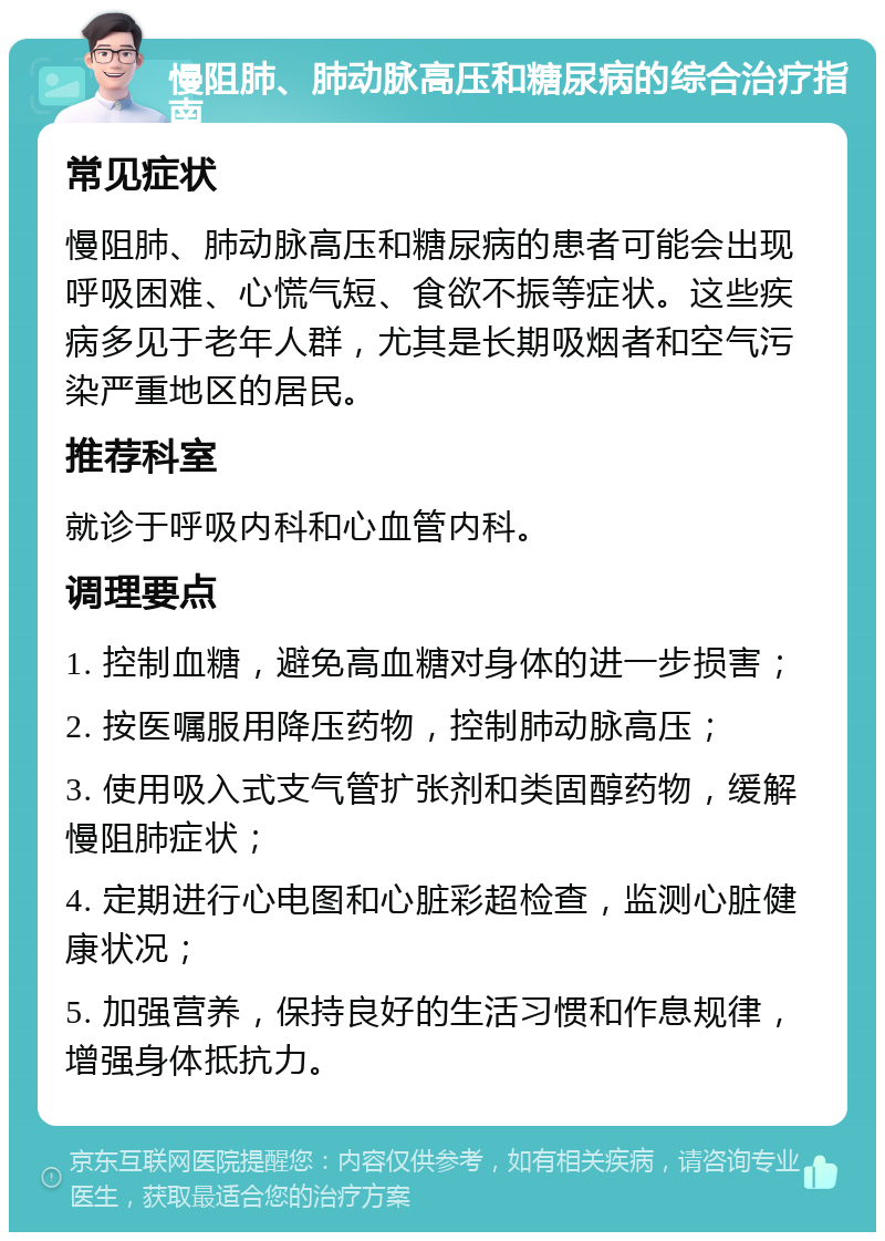 慢阻肺、肺动脉高压和糖尿病的综合治疗指南 常见症状 慢阻肺、肺动脉高压和糖尿病的患者可能会出现呼吸困难、心慌气短、食欲不振等症状。这些疾病多见于老年人群，尤其是长期吸烟者和空气污染严重地区的居民。 推荐科室 就诊于呼吸内科和心血管内科。 调理要点 1. 控制血糖，避免高血糖对身体的进一步损害； 2. 按医嘱服用降压药物，控制肺动脉高压； 3. 使用吸入式支气管扩张剂和类固醇药物，缓解慢阻肺症状； 4. 定期进行心电图和心脏彩超检查，监测心脏健康状况； 5. 加强营养，保持良好的生活习惯和作息规律，增强身体抵抗力。