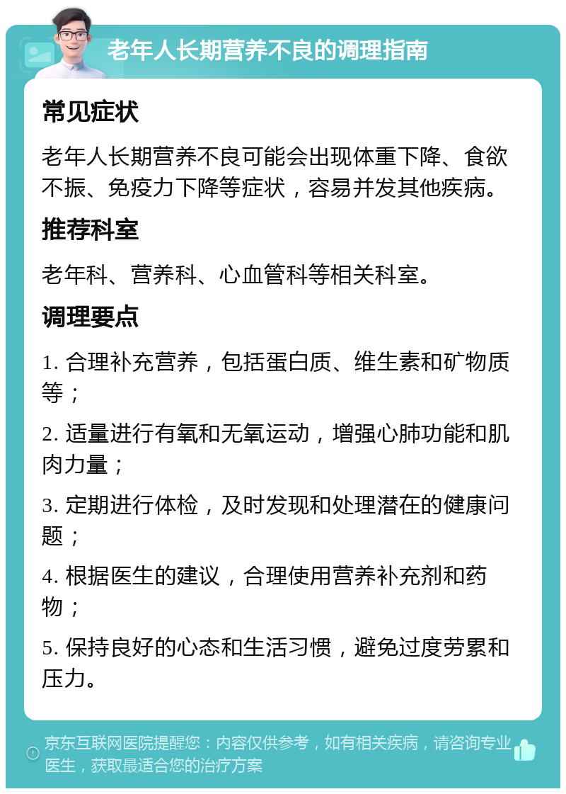 老年人长期营养不良的调理指南 常见症状 老年人长期营养不良可能会出现体重下降、食欲不振、免疫力下降等症状，容易并发其他疾病。 推荐科室 老年科、营养科、心血管科等相关科室。 调理要点 1. 合理补充营养，包括蛋白质、维生素和矿物质等； 2. 适量进行有氧和无氧运动，增强心肺功能和肌肉力量； 3. 定期进行体检，及时发现和处理潜在的健康问题； 4. 根据医生的建议，合理使用营养补充剂和药物； 5. 保持良好的心态和生活习惯，避免过度劳累和压力。