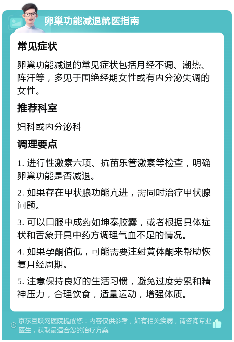 卵巢功能减退就医指南 常见症状 卵巢功能减退的常见症状包括月经不调、潮热、阵汗等，多见于围绝经期女性或有内分泌失调的女性。 推荐科室 妇科或内分泌科 调理要点 1. 进行性激素六项、抗苗乐管激素等检查，明确卵巢功能是否减退。 2. 如果存在甲状腺功能亢进，需同时治疗甲状腺问题。 3. 可以口服中成药如坤泰胶囊，或者根据具体症状和舌象开具中药方调理气血不足的情况。 4. 如果孕酮值低，可能需要注射黄体酮来帮助恢复月经周期。 5. 注意保持良好的生活习惯，避免过度劳累和精神压力，合理饮食，适量运动，增强体质。