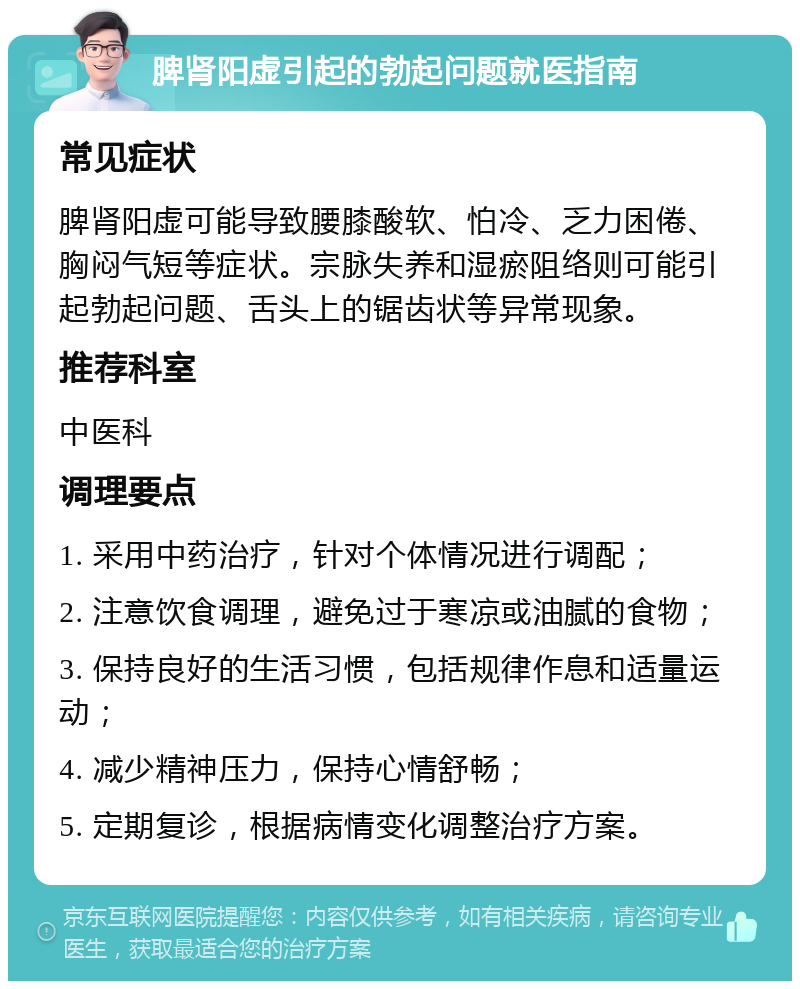 脾肾阳虚引起的勃起问题就医指南 常见症状 脾肾阳虚可能导致腰膝酸软、怕冷、乏力困倦、胸闷气短等症状。宗脉失养和湿瘀阻络则可能引起勃起问题、舌头上的锯齿状等异常现象。 推荐科室 中医科 调理要点 1. 采用中药治疗，针对个体情况进行调配； 2. 注意饮食调理，避免过于寒凉或油腻的食物； 3. 保持良好的生活习惯，包括规律作息和适量运动； 4. 减少精神压力，保持心情舒畅； 5. 定期复诊，根据病情变化调整治疗方案。