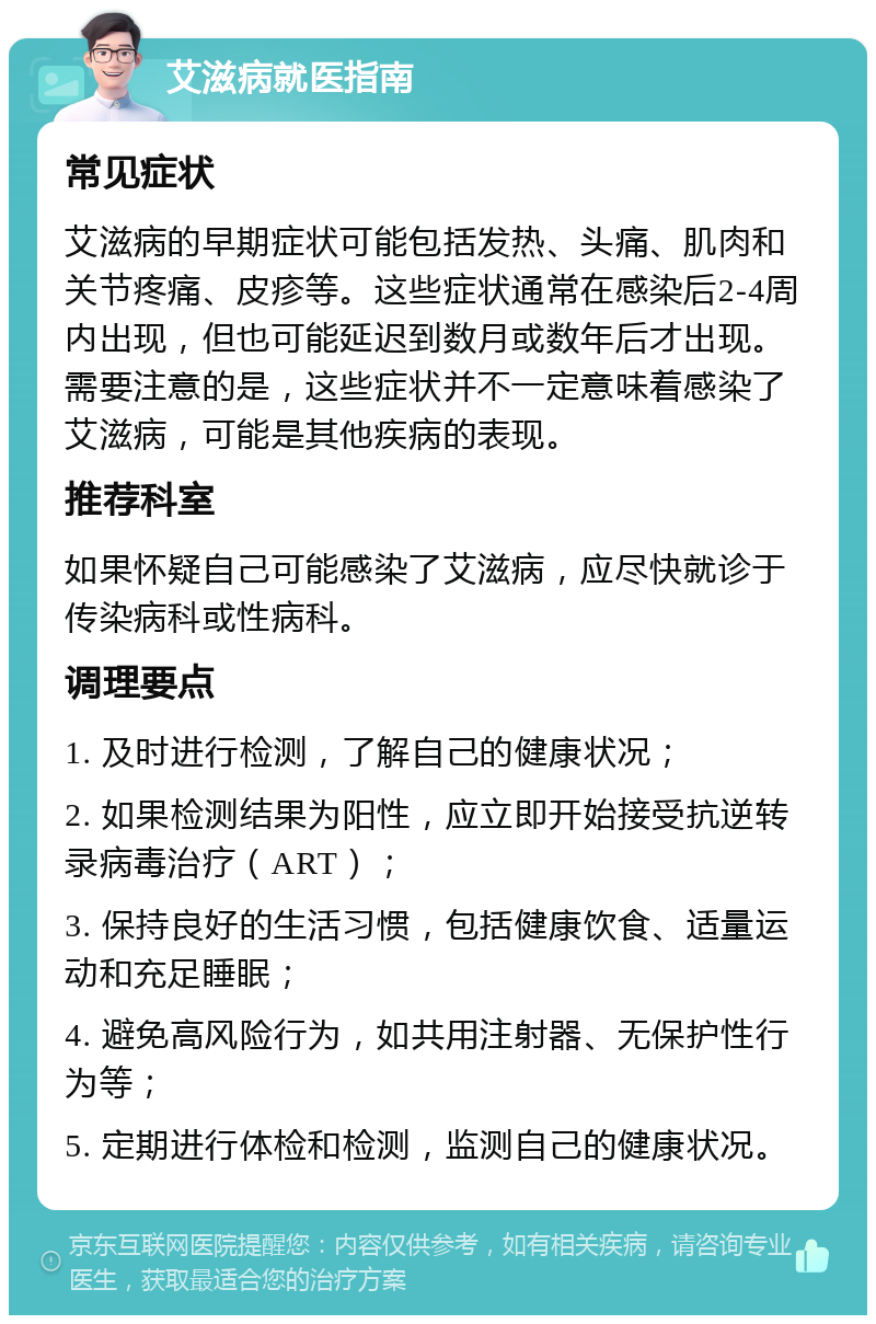 艾滋病就医指南 常见症状 艾滋病的早期症状可能包括发热、头痛、肌肉和关节疼痛、皮疹等。这些症状通常在感染后2-4周内出现，但也可能延迟到数月或数年后才出现。需要注意的是，这些症状并不一定意味着感染了艾滋病，可能是其他疾病的表现。 推荐科室 如果怀疑自己可能感染了艾滋病，应尽快就诊于传染病科或性病科。 调理要点 1. 及时进行检测，了解自己的健康状况； 2. 如果检测结果为阳性，应立即开始接受抗逆转录病毒治疗（ART）； 3. 保持良好的生活习惯，包括健康饮食、适量运动和充足睡眠； 4. 避免高风险行为，如共用注射器、无保护性行为等； 5. 定期进行体检和检测，监测自己的健康状况。